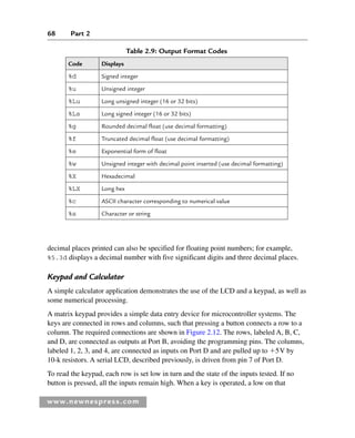 68 Part 2
www.newnespress.com
Table 2.9: Output Format Codes
Code Displays
%d Signed integer
%u Unsigned integer
%Lu Long unsigned integer (16 or 32 bits)
%Ls Long signed integer (16 or 32 bits)
%g Rounded decimal float (use decimal formatting)
%f Truncated decimal float (use decimal formatting)
%e Exponential form of float
%w Unsigned integer with decimal point inserted (use decimal formatting)
%X Hexadecimal
%LX Long hex
%c ASCII character corresponding to numerical value
%s Character or string
decimal places printed can also be specified for floating point numbers; for example,
%5.3d displays a decimal number with five significant digits and three decimal places.
Keypad and Calculator
A simple calculator application demonstrates the use of the LCD and a keypad, as well as
some numerical processing.
A matrix keypad provides a simple data entry device for microcontroller systems. The
keys are connected in rows and columns, such that pressing a button connects a row to a
column. The required connections are shown in Figure 2.12. The rows, labeled A, B, C,
and D, are connected as outputs at Port B, avoiding the programming pins. The columns,
labeled 1, 2, 3, and 4, are connected as inputs on Port D and are pulled up to 5V by
10-k resistors. A serial LCD, described previously, is driven from pin 7 of Port D.
To read the keypad, each row is set low in turn and the state of the inputs tested. If no
button is pressed, all the inputs remain high. When a key is operated, a low on that
Ch02-H8960.indd 68
Ch02-H8960.indd 68 6/10/2008 5:10:47 PM
6/10/2008 5:10:47 PM
 