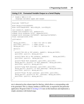 C Programming Essentials 69
www.newnespress.com
Listing 2.16 Formatted Variable Output to a Serial Display
/* FLOAT.C MPB 4307
Displays variable types and ranges
****************************************************/
#include 16F877A.h
#use delay(clock=4000000)
#use rs232(baud=9600, xmit=PIN_D0, rcv=PIN_D1)
int1 minbit=0, maxbit=1;
signed int8 minbyte=-127, maxbyte=127;
signed int16 minword=-32767, maxword=32767;
signed int32 minlong=-2147483647, maxlong=2147483647;
float testnum=12345.6789;
void main()
{
delay_ms(1000); // Wait for LCD to wake
putc(254); putc(1); // Home cursor
delay_ms(10); // Wait for LCD to do
while(1)
{
printf(Bit:%d or %d,minbit, maxbit); delay_ms(1000);
putc(254); putc(1); delay_ms(10);
printf(Byte %d to %d,minbyte, maxbyte); delay_ms(1000);
putc(254); putc(1); delay_ms(10);
printf(Word %Ld,minword); putc(254); putc(192);
delay_ms(10); printf( to %Ld,maxword); delay_ms(1000);
putc(254); putc(1); delay_ms(10);
printf(Long %Ld,minlong); putc(254); putc(192);
delay_ms(10); printf( to %Ld,maxlong); delay_ms(1000);
putc(254); putc(1); delay_ms(10);
printf(Float %5.4g,testnum); putc(254); putc(192);
delay_ms(10); printf(or %e, testnum); delay_ms(1000);
putc(254); putc(1); delay_ms(10);
}
}
row is detected on the column input for that key, which allows a corresponding code
to be generated. This is a binary number or ASCII code, as required by the particular
application. Program CALC.C (Listing 2.17) runs on this hardware and implements a
simple calculator with limited range.
Ch02-H8960.indd 69
Ch02-H8960.indd 69 6/10/2008 5:10:47 PM
6/10/2008 5:10:47 PM
 