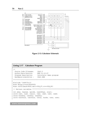 70 Part 2
www.newnespress.com
Listing 2.17 Calculator Program
/*
Source Code Filename: CALC.C
Author/Date/Version: MPB 21-12-07
Program Description: Calculator demo program
Hardware/simulation : CALC.DSN
**********************************************************************/
#include 16F877A.h
#use delay(clock=4000000)
#use rs232(baud=9600,xmit=PIN_D7,rcv=PIN_D0)
// Declare variables **************************************************
int akey, keynum, opcode, numofdigs, start;
int32 num1, num2, result, rem1, rem2, rem3, rem4;
int32 hunsdig, tensdig, onesdig;
int32 hunthous, tenthous, thous, hunds, tens, ones;
RB0/INT
13 33
34
35
36
37
38
39
40
15
16
17
18
23
24
25
26
19
20
21
22
27
28
29
30
RAO/ANO
RB1
RB2
RB3/PGM
RB4
RB5
RB6/PGC
RB7/PGD
RC0/T10S0/T1CKl
RC1/T10Si/CCP2
RC2/CCP1
RC3/SCK/SCL
RC4/SDI/SDA
RC5/SDO
RC6/TX/CK
RC7/RX/DT
RD0/PSP0
RD1/PSP1
RD2/PSP2
RD3/PSP3
RD4/PSP4
RD5/PSP5
RD6/PSP6
RD7/PSP7
RA1/AN1
RA2/AN2VREF
RA3/AN3/VREF
RA4/TOCKI
RA5/AN4/SS
REO/AN5/RD
RE1/AN6/WR
RE2/AN7/CS
PlC16F877
U1
OSC1/CLKIN
OSC2/CLKOUT
MCLR/VPP/THV
14
1
2
3
4
5
6
7
8
9
10
7 8 9 	
4 5 6 
1 2 3 
ON
c 0  
A
B
C
D
1
2
3
4
LCD1
MILFORD-2X16-BKP
VDD
RXD
VSS
Figure 2.12: Calculator Schematic
Ch02-H8960.indd 70
Ch02-H8960.indd 70 6/10/2008 5:10:47 PM
6/10/2008 5:10:47 PM
 