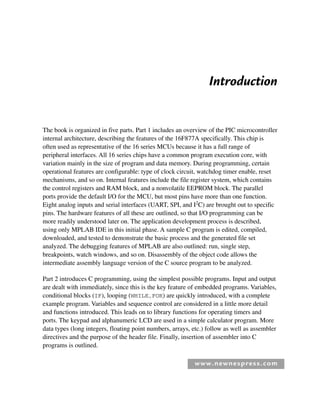 www.newnespress.com
Introduction
The book is organized in five parts. Part 1 includes an overview of the PIC microcontroller
internal architecture, describing the features of the 16F877A specifically. This chip is
often used as representative of the 16 series MCUs because it has a full range of
peripheral interfaces. All 16 series chips have a common program execution core, with
variation mainly in the size of program and data memory. During programming, certain
operational features are configurable: type of clock circuit, watchdog timer enable, reset
mechanisms, and so on. Internal features include the file register system, which contains
the control registers and RAM block, and a nonvolatile EEPROM block. The parallel
ports provide the default I/O for the MCU, but most pins have more than one function.
Eight analog inputs and serial interfaces (UART, SPI, and I2
C) are brought out to specific
pins. The hardware features of all these are outlined, so that I/O programming can be
more readily understood later on. The application development process is described,
using only MPLAB IDE in this initial phase. A sample C program is edited, compiled,
downloaded, and tested to demonstrate the basic process and the generated file set
analyzed. The debugging features of MPLAB are also outlined: run, single step,
breakpoints, watch windows, and so on. Disassembly of the object code allows the
intermediate assembly language version of the C source program to be analyzed.
Part 2 introduces C programming, using the simplest possible programs. Input and output
are dealt with immediately, since this is the key feature of embedded programs. Variables,
conditional blocks (IF), looping (WHILE,FOR) are quickly introduced, with a complete
example program. Variables and sequence control are considered in a little more detail
and functions introduced. This leads on to library functions for operating timers and
ports. The keypad and alphanumeric LCD are used in a simple calculator program. More
data types (long integers, floating point numbers, arrays, etc.) follow as well as assembler
directives and the purpose of the header file. Finally, insertion of assembler into C
programs is outlined.
Itr-H8960.indd xvii
Itr-H8960.indd xvii 6/10/2008 10:39:06 AM
6/10/2008 10:39:06 AM
 