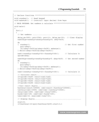 C Programming Essentials 71
www.newnespress.com
// Declare functions **************************************************
void scankey(); // Read keypad
void makenum(); // Construct input decimal from keys
// MAIN PROGRAM: Get numbers  calculate ********************************
void main()
{
for(;;)
{
// Get numbers ...................................................
delay_ms(500); putc(254); putc(1); delay_ms(10); // Clear display
numofdigs=onesdig=tensdig=hunsdig=0; akey=0x30;
do
{ scankey(); // Get first number
putc(akey);
if((akey=0x30)(akey=0x39)) makenum();
} while((akey=0x30)(akey=0x39));
num1=(onesdig+(tensdig*10)+(hunsdig*100)); // Calculate it
opcode=akey;
numofdigs=onesdig=tensdig=hunsdig=0; akey=0x30; // Get second number
do
{ scankey();
putc(akey);
if((akey=0x30)(akey=0x39)) makenum();
} while((akey=0x30)(akey=0x39));
num2=(onesdig+(tensdig*10)+(hunsdig*100)); // Calculate it
// Calculate result.............................................
if(opcode==0x2F) result=num1/num2;
if(opcode==0x2A) result=num1*num2;
if(opcode==0x2D) result=num1-num2;
if(opcode==0x2B) result=num1+num2;
//Calc result digits............................................
hunthous=result/100000; rem1=result-(hunthous*100000);
tenthous=rem1/10000; rem2=rem1-(tenthous*10000);
thous=rem2/1000; rem3=rem2-(thous*1000);
hunds=rem3/100; rem4=rem3-(hunds*100);
tens=rem4/10; ones=rem4-(tens*10);
// Display digits...............................................
start=0;
if(hunthous!=0){putc(hunthous+0x30);start=1;}
Ch02-H8960.indd 71
Ch02-H8960.indd 71 6/10/2008 5:10:48 PM
6/10/2008 5:10:48 PM
 