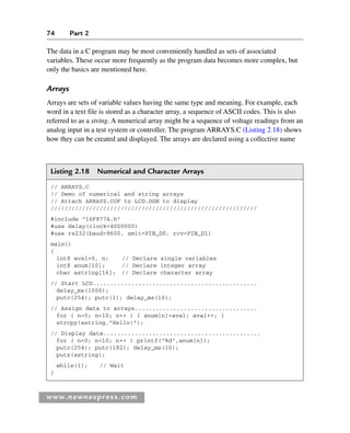74 Part 2
www.newnespress.com
The data in a C program may be most conveniently handled as sets of associated
variables. These occur more frequently as the program data becomes more complex, but
only the basics are mentioned here.
Arrays
Arrays are sets of variable values having the same type and meaning. For example, each
word in a text file is stored as a character array, a sequence of ASCII codes. This is also
referred to as a string. A numerical array might be a sequence of voltage readings from an
analog input in a test system or controller. The program ARRAYS.C (Listing 2.18) shows
how they can be created and displayed. The arrays are declared using a collective name
Listing 2.18 Numerical and Character Arrays
// ARRAYS.C
// Demo of numerical and string arrays
// Attach ARRAYS.COF to LCD.DSN to display
///////////////////////////////////////////////////////////
#include 16F877A.h
#use delay(clock=4000000)
#use rs232(baud=9600, xmit=PIN_D0, rcv=PIN_D1)
main()
{
int8 aval=0, n; // Declare single variables
int8 anum[10]; // Declare integer array
char astring[16]; // Declare character array
// Start LCD...............................................
delay_ms(1000);
putc(254); putc(1); delay_ms(10);
// Assign data to arrays...................................
for ( n=0; n10; n++ ) { anum[n]=aval; aval++; }
strcpy(astring,Hello!);
// Display data.............................................
for ( n=0; n10; n++ ) printf(%d,anum[n]);
putc(254); putc(192); delay_ms(10);
puts(astring);
while(1); // Wait
}
Ch02-H8960.indd 74
Ch02-H8960.indd 74 6/10/2008 5:10:48 PM
6/10/2008 5:10:48 PM
 