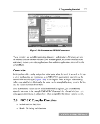 C Programming Essentials 77
www.newnespress.com
These operators are useful for accessing data arrays and structures. Structures are sets
of data that contain different variable types mixed together, but as they are used more
extensively in data processing applications than real-time applications, they will not be
covered here.
Enumeration
Individual variables can be assigned an initial value when declared. If we wish to declare
a set of numbers that are continuous, as in ARRAYS.C, a convenient way is to use the
enumeration variable type (Figure 2.14). In its simplest form, it assigns incrementing
values to a set of labels. Optionally, the value can be set explicitly at any point in the list,
and the values increment from there.
Note that the label values are not initialized in the file registers, just created in the
complier memory. In the example ENUMER.C illustrated, the value of label mar(03)
only appears in memory at address 0x21 when assigned to the integer variable month.
2.8 PIC16 C Compiler Directives
● Include and use directives
● Header file listing and directives
Figure 2.14: Enumeration MPLAB Screenshot
Ch02-H8960.indd 77
Ch02-H8960.indd 77 6/10/2008 5:10:48 PM
6/10/2008 5:10:48 PM
 