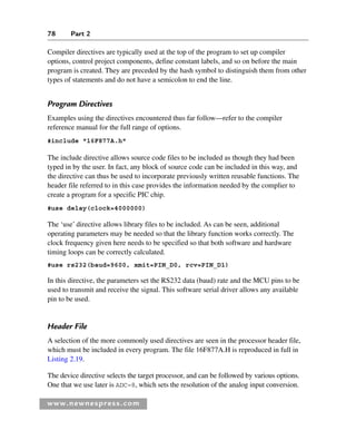78 Part 2
www.newnespress.com
Compiler directives are typically used at the top of the program to set up compiler
options, control project components, define constant labels, and so on before the main
program is created. They are preceded by the hash symbol to distinguish them from other
types of statements and do not have a semicolon to end the line.
Program Directives
Examples using the directives encountered thus far follow—refer to the compiler
reference manual for the full range of options.
#include 16F877A.h
The include directive allows source code files to be included as though they had been
typed in by the user. In fact, any block of source code can be included in this way, and
the directive can thus be used to incorporate previously written reusable functions. The
header file referred to in this case provides the information needed by the complier to
create a program for a specific PIC chip.
#use delay(clock=4000000)
The ‘use’ directive allows library files to be included. As can be seen, additional
operating parameters may be needed so that the library function works correctly. The
clock frequency given here needs to be specified so that both software and hardware
timing loops can be correctly calculated.
#use rs232(baud=9600, xmit=PIN_D0, rcv=PIN_D1)
In this directive, the parameters set the RS232 data (baud) rate and the MCU pins to be
used to transmit and receive the signal. This software serial driver allows any available
pin to be used.
Header File
A selection of the more commonly used directives are seen in the processor header file,
which must be included in every program. The file 16F877A.H is reproduced in full in
Listing 2.19.
The device directive selects the target processor, and can be followed by various options.
One that we use later is ADC=8, which sets the resolution of the analog input conversion.
Ch02-H8960.indd 78
Ch02-H8960.indd 78 6/10/2008 5:10:49 PM
6/10/2008 5:10:49 PM
 
