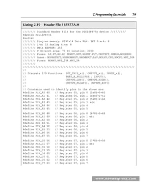 C Programming Essentials 79
www.newnespress.com
Listing 2.19 Header File 16F877A.H
//////// Standard Header file for the PIC16F877A device /////////
#device PIC16F877A
#nolist
//////// Program memory: 8192x14 Data RAM: 367 Stack: 8
//////// I/O: 33 Analog Pins: 8
//////// Data EEPROM: 256
//////// C Scratch area: 77 ID Location: 2000
//////// Fuses: LP,XT,HS,RC,NOWDT,WDT,NOPUT,PUT,PROTECT,DEBUG,NODEBUG
//////// Fuses: NOPROTECT,NOBROWNOUT,BROWNOUT,LVP,NOLVP,CPD,NOCPD,WRT_50%
//////// Fuses: NOWRT,WRT_25%,WRT_5%
////////
///////////////////////////////////////////////////////////////////////
//
// Discrete I/O Functions: SET_TRIS_x(), OUTPUT_x(), INPUT_x(),
// PORT_B_PULLUPS(), INPUT(),
// OUTPUT_LOW(), OUTPUT_HIGH(),
// OUTPUT_FLOAT(), OUTPUT_BIT()
//
// Constants used to identify pins in the above are:
#define PIN_A0 40 // Register 05, pin 0 (5x8)+0=40
#define PIN_A1 41 // Register 05, pin 1 (5x8)+1=41
#define PIN_A2 42 // Register 05, pin 2 (5x8)+2=42
#define PIN_A3 43 // Register 05, pin 3 etc
#define PIN_A4 44 // Register 05, pin 4
#define PIN_A5 45 // Register 05, pin 5
#define PIN_B0 48 // Register 06, pin 0 (6*8)+0=48
#define PIN_B1 49 // Register 06, pin 1 etc
#define PIN_B2 50 // Register 06, pin 2
#define PIN_B3 51 // Register 06, pin 3
#define PIN_B4 52 // Register 06, pin 4
#define PIN_B5 53 // Register 06, pin 5
#define PIN_B6 54 // Register 06, pin 6
#define PIN_B7 55 // Register 06, pin 7
#define PIN_C0 56 // Register 07, pin 0 (7*8)+0=56
#define PIN_C1 57 // Register 07, pin 1 etc
#define PIN_C2 58 // Register 07, pin 2
#define PIN_C3 59 // Register 07, pin 3
#define PIN_C4 60 // Register 07, pin 4
#define PIN_C5 61 // Register 07, pin 5
#define PIN_C6 62 // Register 07, pin 6
#define PIN_C7 63 // Register 07, pin 7
Ch02-H8960.indd 79
Ch02-H8960.indd 79 6/10/2008 5:10:49 PM
6/10/2008 5:10:49 PM
 