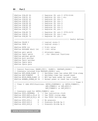 80 Part 2
www.newnespress.com
#define PIN_D0 64 // Register 08, pin 0 (8*8)+0=64
#define PIN_D1 65 // Register 08, pin 1 etc
#define PIN_D2 66 // Register 08, pin 2
#define PIN_D3 67 // Register 08, pin 3
#define PIN_D4 68 // Register 08, pin 4
#define PIN_D5 69 // Register 08, pin 5
#define PIN_D6 70 // Register 08, pin 6
#define PIN_D7 71 // Register 08, pin 7
#define PIN_E0 72 // Register 09, pin 0 (9*8)+0=72
#define PIN_E1 73 // Register 09, pin 1 etc
#define PIN_E2 74 // Register 09, pin 2
//////////////////////////////////////////////////////// Useful defines
#define FALSE 0 // Logical state 0
#define TRUE 1 // Logical state 1
#define BYTE int // 8-bit value
#define BOOLEAN short int // 1-bit value
#define getc getch // Alternate names..
#define fgetc getch // ..for identical functions
#define getchar getch
#define putc putchar
#define fputc putchar
#define fgets gets
#define fputs puts
////////////////////////////////////////////////////////////// Control
// Control Functions: RESET_CPU(), SLEEP(), RESTART_CAUSE()
// Constants returned from RESTART_CAUSE() are:
#define WDT_FROM_SLEEP 0 // Watchdog timer has woken MCU from sleep
#define WDT_TIMEOUT 8 // Watchdog timer has caused reset
#define MCLR_FROM_SLEEP 16 // MCU has been woken by reset input
#define NORMAL_POWER_UP 24 // Normal power on reset has occurred
////////////////////////////////////////////////////////////// Timer 0
// Timer 0 (AKA RTCC)Functions: SETUP_COUNTERS() or SETUP_TIMER0(),
// SET_TIMER0() or SET_RTCC(),
// GET_TIMER0() or GET_RTCC()
// Constants used for SETUP_TIMER0() are:
#define RTCC_INTERNAL 0 // Use instruction clock
#define RTCC_EXT_L_TO_H 32 // Use T0CKI rising edge
#define RTCC_EXT_H_TO_L 48 // Use T0CKI falling edge
#define RTCC_DIV_1 8 // No prescale
#define RTCC_DIV_2 0 // Prescale divide by 2
#define RTCC_DIV_4 1 // Prescale divide by 4
Ch02-H8960.indd 80
Ch02-H8960.indd 80 6/10/2008 5:10:49 PM
6/10/2008 5:10:49 PM
 
