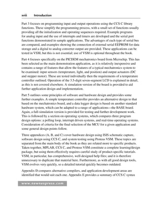 xviii Introduction
www.newnespress.com
Part 3 focuses on programming input and output operations using the CCS C library
functions. These simplify the programming process, with a small set of functions usually
providing all the initialization and operating sequences required. Example programs
for analog input and the use of interrupts and timers are developed and the serial port
functions demonstrated in sample applications. The advantages of each type of serial bus
are compared, and examples showing the connection of external serial EEPROM for data
storage and a digital to analog converter output are provided. These applications can be
tested in VSM, but this is not essential; use of VSM is optional throughout the book.
Part 4 focuses specifically on the PICDEM mechatronics board from Microchip. This has
been selected as the main demonstration application, as it is relatively inexpensive and
contains a range of features that allow the features of a typical mechatronics system to
be examined: input sensors (temperature, light, and position) and output actuators (DC
and stepper motor). These are tested individually then the requirements of a temperature
controller outlined. Operation of the 3.5-digit seven-segment LCD is explained in detail,
as this is not covered elsewhere. A simulation version of the board is provided to aid
further application design and implementation.
Part 5 outlines some principles of software and hardware design and provides some
further examples. A simple temperature controller provides an alternative design to that
based on the mechatronics board, and a data logger design is based on another standard
hardware system, which can be adapted to a range of applications—the BASE board.
Again, a full-simulation version is provided for testing and further development work.
This is followed by a section on operating systems, which compares three program
design options: a polling loop, interrupt driven systems, and real-time operating systems.
Consideration of criteria for the final selection of the MCU for a given application and
some general design points follow.
Three appendices (A, B, and C) cover hardware design using ISIS schematic capture,
software design using CCS C, and system testing using Proteus VSM. These topics are
separated from the main body of the book as they are related more to specific products.
Taken together, MPLAB, CCS C, and Proteus VSM constitute a complete learning/design
package, but using them effectively requires careful study of product-specific tutorials.
VSM, in particular, has comprehensive, well-designed help files; and it is therefore
unnecessary to duplicate that material here. Furthermore, as with all good design tools,
VSM evolves very quickly, so a detailed tutorial quickly becomes outdated.
Appendix D compares alternative compilers, and application development areas are
identified that would suit each one. Appendix E provides a summary of CCS C syntax
Itr-H8960.indd xviii
Itr-H8960.indd xviii 6/10/2008 10:39:06 AM
6/10/2008 10:39:06 AM
 