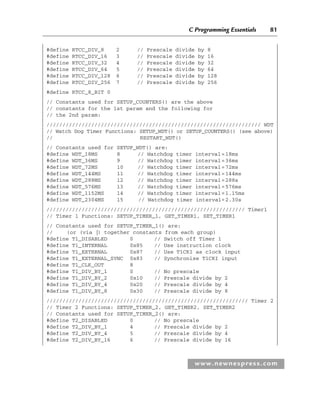 C Programming Essentials 81
www.newnespress.com
#define RTCC_DIV_8 2 // Prescale divide by 8
#define RTCC_DIV_16 3 // Prescale divide by 16
#define RTCC_DIV_32 4 // Prescale divide by 32
#define RTCC_DIV_64 5 // Prescale divide by 64
#define RTCC_DIV_128 6 // Prescale divide by 128
#define RTCC_DIV_256 7 // Prescale divide by 256
#define RTCC_8_BIT 0
// Constants used for SETUP_COUNTERS() are the above
// constants for the 1st param and the following for
// the 2nd param:
/////////////////////////////////////////////////////////////////// WDT
// Watch Dog Timer Functions: SETUP_WDT() or SETUP_COUNTERS() (see above)
// RESTART_WDT()
// Constants used for SETUP_WDT() are:
#define WDT_18MS 8 // Watchdog timer interval=18ms
#define WDT_36MS 9 // Watchdog timer interval=36ms
#define WDT_72MS 10 // Watchdog timer interval=72ms
#define WDT_144MS 11 // Watchdog timer interval=144ms
#define WDT_288MS 12 // Watchdog timer interval=288s
#define WDT_576MS 13 // Watchdog timer interval=576ms
#define WDT_1152MS 14 // Watchdog timer interval=1.15ms
#define WDT_2304MS 15 // Watchdog timer interval=2.30s
////////////////////////////////////////////////////////////// Timer1
// Timer 1 Functions: SETUP_TIMER_1, GET_TIMER1, SET_TIMER1
// Constants used for SETUP_TIMER_1() are:
// (or (via |) together constants from each group)
#define T1_DISABLED 0 // Switch off Timer 1
#define T1_INTERNAL 0x85 // Use instruction clock
#define T1_EXTERNAL 0x87 // Use T1CKI as clock input
#define T1_EXTERNAL_SYNC 0x83 // Synchronise T1CKI input
#define T1_CLK_OUT 8
#define T1_DIV_BY_1 0 // No prescale
#define T1_DIV_BY_2 0x10 // Prescale divide by 2
#define T1_DIV_BY_4 0x20 // Prescale divide by 4
#define T1_DIV_BY_8 0x30 // Prescale divide by 8
/////////////////////////////////////////////////////////////// Timer 2
// Timer 2 Functions: SETUP_TIMER_2, GET_TIMER2, SET_TIMER2
// Constants used for SETUP_TIMER_2() are:
#define T2_DISABLED 0 // No prescale
#define T2_DIV_BY_1 4 // Prescale divide by 2
#define T2_DIV_BY_4 5 // Prescale divide by 4
#define T2_DIV_BY_16 6 // Prescale divide by 16
Ch02-H8960.indd 81
Ch02-H8960.indd 81 6/10/2008 5:10:49 PM
6/10/2008 5:10:49 PM
 