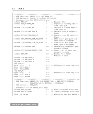 82 Part 2
www.newnespress.com
/////////////////////////////////////////////////////////////////// CCP
// CCP Functions: SETUP_CCPx, SET_PWMx_DUTY
// CCP Variables: CCP_x, CCP_x_LOW, CCP_x_HIGH
// Constants used for SETUP_CCPx() are:
#define CCP_OFF 0 // Disable CCPx
#define CCP_CAPTURE_FE 4 // Capture on falling edge of
CCPx input pin
#define CCP_CAPTURE_RE 5 // Capture on rising edge of
CCPx input pi
#define CCP_CAPTURE_DIV_4 6 // Capture every 4 pulses of
input
#define CCP_CAPTURE_DIV_16 7 // Capture every 16 pulses of
input
#define CCP_COMPARE_SET_ON_MATCH 8 // CCPx output pin goes high
when compare succeeds
#define CCP_COMPARE_CLR_ON_MATCH 9 // CCPx output pin goes low
when compare succeeds
#define CCP_COMPARE_INT 0xA // Generate an interrupt when
compare succeds
#define CCP_COMPARE_RESET_TIMER 0xB // Reset timer to zero when
compare succeeds
#define CCP_PWM 0xC // Enable Pulse Width
Modulation mode
#define CCP_PWM_PLUS_1 0x1c
#define CCP_PWM_PLUS_2 0x2c
#define CCP_PWM_PLUS_3 0x3c
long CCP_1;
#byte CCP_1 = 0x15 // Addresses of CCP1 registers
#byte CCP_1_LOW = 0x15
#byte CCP_1_HIGH= 0x16
long CCP_2;
#byte CCP_2 = 0x1B // Addresses of CCP2 registers
#byte CCP_2_LOW = 0x1B
#byte CCP_2_HIGH= 0x1C
/////////////////////////////////////////////////////////////////// PSP
// PSP Functions: SETUP_PSP, PSP_INPUT_FULL(), PSP_OUTPUT_FULL(),
// PSP_OVERFLOW(), INPUT_D(), OUTPUT_D()
// PSP Variables: PSP_DATA
// Constants used in SETUP_PSP() are:
#define PSP_ENABLED 0x10 // Enable Parallel Slave Port
#define PSP_DISABLED 0 // Disable Parallel Slave Port
#byte PSP_DATA= 8 // Address of PSP data register
Ch02-H8960.indd 82
Ch02-H8960.indd 82 6/10/2008 5:10:49 PM
6/10/2008 5:10:49 PM
 