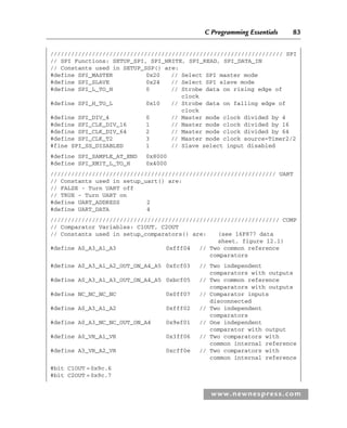C Programming Essentials 83
www.newnespress.com
/////////////////////////////////////////////////////////////////// SPI
// SPI Functions: SETUP_SPI, SPI_WRITE, SPI_READ, SPI_DATA_IN
// Constants used in SETUP_SSP() are:
#define SPI_MASTER 0x20 // Select SPI master mode
#define SPI_SLAVE 0x24 // Select SPI slave mode
#define SPI_L_TO_H 0 // Strobe data on rising edge of
clock
#define SPI_H_TO_L 0x10 // Strobe data on falling edge of
clock
#define SPI_DIV_4 0 // Master mode clock divided by 4
#define SPI_CLK_DIV_16 1 // Master mode clock divided by 16
#define SPI_CLK_DIV_64 2 // Master mode clock divided by 64
#define SPI_CLK_T2 3 // Master mode clock source=Timer2/2
#fine SPI_SS_DISABLED 1 // Slave select input disabled
#define SPI_SAMPLE_AT_END 0x8000
#define SPI_XMIT_L_TO_H 0x4000
///////////////////////////////////////////////////////////////// UART
// Constants used in setup_uart() are:
// FALSE - Turn UART off
// TRUE - Turn UART on
#define UART_ADDRESS 2
#define UART_DATA 4
////////////////////////////////////////////////////////////////// COMP
// Comparator Variables: C1OUT, C2OUT
// Constants used in setup_comparators() are: (see 16F877 data
sheet, figure 12.1)
#define A0_A3_A1_A3 0xfff04 // Two common reference
comparators
#define A0_A3_A1_A2_OUT_ON_A4_A5 0xfcf03 // Two independent
comparators with outputs
#define A0_A3_A1_A3_OUT_ON_A4_A5 0xbcf05 // Two common reference
comparators with outputs
#define NC_NC_NC_NC 0x0ff07 // Comparator inputs
disconnected
#define A0_A3_A1_A2 0xfff02 // Two independent
comparators
#define A0_A3_NC_NC_OUT_ON_A4 0x9ef01 // One independent
comparator with output
#define A0_VR_A1_VR 0x3ff06 // Two comparators with
common internal reference
#define A3_VR_A2_VR 0xcff0e // Two comparators with
common internal reference
#bit C1OUT =0x9c.6
#bit C2OUT =0x9c.7
Ch02-H8960.indd 83
Ch02-H8960.indd 83 6/10/2008 5:10:49 PM
6/10/2008 5:10:49 PM
 