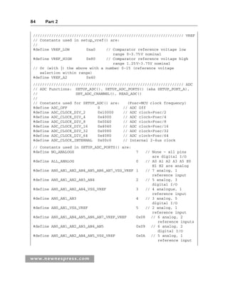 84 Part 2
www.newnespress.com
////////////////////////////////////////////////////////////////// VREF
// Constants used in setup_vref() are:
//
#define VREF_LOW 0xa0 // Comparator reference voltage low
range 0–3.75V nominal
#define VREF_HIGH 0x80 // Comparator reference voltage high
range 1.25V-3.75V nominal
// Or (with |) the above with a number 0-15 (reference voltage
selection within range)
#define VREF_A2 0x40
////////////////////////////////////////////////////////////////// ADC
// ADC Functions: SETUP_ADC(), SETUP_ADC_PORTS() (aka SETUP_PORT_A),
// SET_ADC_CHANNEL(), READ_ADC()
//
// Constants used for SETUP_ADC() are: (Fosc=MCU clock frequency)
#define ADC_OFF 0 // ADC Off
#define ADC_CLOCK_DIV_2 0x10000 // ADC clock=Fosc/2
#define ADC_CLOCK_DIV_4 0x4000 // ADC clock=Fosc/4
#define ADC_CLOCK_DIV_8 0x0040 // ADC clock=Fosc/8
#define ADC_CLOCK_DIV_16 0x4040 // ADC clock=Fosc/16
#define ADC_CLOCK_DIV_32 0x0080 // ADC clock=Fosc/32
#define ADC_CLOCK_DIV_64 0x4080 // ADC clock=Fosc/64
#define ADC_CLOCK_INTERNAL 0x00c0 // Internal 2-6us clock
// Constants used in SETUP_ADC_PORTS() are:
#define NO_ANALOGS 7 // None – all pins
are digital I/O
#define ALL_ANALOG 0 // A0 A1 A2 A3 A5 E0
E1 E2 are analog
#define AN0_AN1_AN2_AN4_AN5_AN6_AN7_VSS_VREF 1 // 7 analog, 1
reference input
#define AN0_AN1_AN2_AN3_AN4 2 // 5 analog, 3
digital I/O
#define AN0_AN1_AN2_AN4_VSS_VREF 3 // 4 analogue, 1
reference input
#define AN0_AN1_AN3 4 // 3 analog, 5
digital I/O
#define AN0_AN1_VSS_VREF 5 // 2 analog, 1
reference input
#define AN0_AN1_AN4_AN5_AN6_AN7_VREF_VREF 0x08 // 6 analog, 2
reference inputs
#define AN0_AN1_AN2_AN3_AN4_AN5 0x09 // 6 analog, 2
digital I/O
#define AN0_AN1_AN2_AN4_AN5_VSS_VREF 0x0A // 5 analog, 1
reference input
Ch02-H8960.indd 84
Ch02-H8960.indd 84 6/10/2008 5:10:49 PM
6/10/2008 5:10:49 PM
 
