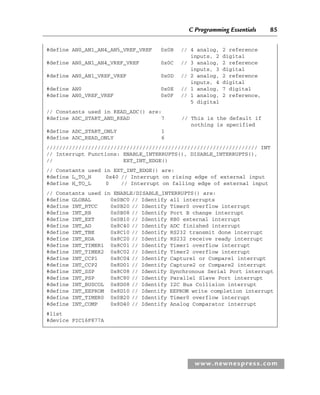 C Programming Essentials 85
www.newnespress.com
#define AN0_AN1_AN4_AN5_VREF_VREF 0x0B // 4 analog, 2 reference
inputs, 2 digital
#define AN0_AN1_AN4_VREF_VREF 0x0C // 3 analog, 2 reference
inputs, 3 digital
#define AN0_AN1_VREF_VREF 0x0D // 2 analog, 2 reference
inputs, 4 digital
#define AN0 0x0E // 1 analog, 7 digital
#define AN0_VREF_VREF 0x0F // 1 analog, 2 reference,
5 digital
// Constants used in READ_ADC() are:
#define ADC_START_AND_READ 7 // This is the default if
nothing is specified
#define ADC_START_ONLY 1
#define ADC_READ_ONLY 6
////////////////////////////////////////////////////////////////// INT
// Interrupt Functions: ENABLE_INTERRUPTS(), DISABLE_INTERRUPTS(),
// EXT_INT_EDGE()
// Constants used in EXT_INT_EDGE() are:
#define L_TO_H 0x40 // Interrupt on rising edge of external input
#define H_TO_L 0 // Interrupt on falling edge of external input
// Constants used in ENABLE/DISABLE_INTERRUPTS() are:
#define GLOBAL 0x0BC0 // Identify all interrupts
#define INT_RTCC 0x0B20 // Identify Timer0 overflow interrupt
#define INT_RB 0x0B08 // Identify Port B change interrupt
#define INT_EXT 0x0B10 // Identify RB0 external interrupt
#define INT_AD 0x8C40 // Identify ADC finished interrupt
#define INT_TBE 0x8C10 // Identify RS232 transmit done interrupt
#define INT_RDA 0x8C20 // Identify RS232 receive ready interrupt
#define INT_TIMER1 0x8C01 // Identify Timer1 overflow interrupt
#define INT_TIMER2 0x8C02 // Identify Timer2 overflow interrupt
#define INT_CCP1 0x8C04 // Identify Capture1 or Compare1 interrupt
#define INT_CCP2 0x8D01 // Identify Capture2 or Compare2 interrupt
#define INT_SSP 0x8C08 // Identify Synchronous Serial Port interrupt
#define INT_PSP 0x8C80 // Identify Parallel Slave Port interrupt
#define INT_BUSCOL 0x8D08 // Identify I2C Bus Collision interrupt
#define INT_EEPROM 0x8D10 // Identify EEPROM write completion interrupt
#define INT_TIMER0 0x0B20 // Identify Timer0 overflow interrupt
#define INT_COMP 0x8D40 // Identify Analog Comparator interrupt
#list
#device PIC16F877A
Ch02-H8960.indd 85
Ch02-H8960.indd 85 6/10/2008 5:10:49 PM
6/10/2008 5:10:49 PM
 