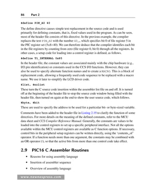 86 Part 2
www.newnespress.com
#define PIN_A0 40
The define directive causes simple text replacement in the source code and is used
primarily for defining constants, that is, fixed values used in the program. As can be seen,
most of the header file consists of this directive. In the previous example, the compiler
replaces the text PIN_A0 with the number 4010, which specifies bit 0 of file register 5 in
the PIC register set (5x8=40). We can therefore deduce that the compiler identifies each bit
in the file registers by counting from zero (file register 0, bit 0) through all the registers. In
other cases, a setup code for loading into a control register is defined, as follows.
#define T1_INTERNAL 0x85
In the header file, the constant values are associated mainly with the chip hardware (e.g.,
I/O pin identification) or constants used in the CCS I/O functions. However, they can
also be used to specify alternate function names and to create a MACRO. This is a block of
replacement code, allowing a frequently used code sequence to be replaced with a macro
name. We use it later to simplify the LCD driver code.
#list, #nolist
These turn the C source code insertion within the assembler list file on and off. It is turned
off at the beginning of the header file to stop the source code window being filled with the
header file, then turned on again at the end to show the user source code, which follows.
#byte, #bit
These are used to specify the address to be used for a particular bit- or byte-sized variable.
Comments have been added to the header file in Listing 2.19 to clarify the function of some
directives. For more details on the meaning of the defined constants, refer to the MCU
data sheet and CCS Compiler Reference Manual. Generally, the constants are values to be
loaded into the control registers to set up a specific peripheral interface. Not all the options
available within the MCU control registers are available as C function options. If necessary,
control bits in the peripheral setup registers can be written directly, using the ‘contents_of’
operator. If a function needs more than one argument, the constants may be combined with
an OR operator (
), so that the active bits from more than one control code take effect.
2.9 PIC16 C Assembler Routines
● Reasons for using assembly language
● Insertion of assembler sequence
● Overview of assembly language
Ch02-H8960.indd 86
Ch02-H8960.indd 86 6/10/2008 5:10:49 PM
6/10/2008 5:10:49 PM
 
