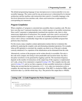 C Programming Essentials 87
www.newnespress.com
The default programming language of any microprocessor or microcontroller is its own
assembly language. The syntax used for any given processor is determined by its internal
architecture and the machine code instructions that control it. Assembly language is the
first-level abstraction from machine code, where each instruction is represented by a
corresponding text mnemonic.
Program Compilation
When compiled, a C program is converted into assembler, then to machine code. We also
have seen that one C statement translates into a whole sequence of assembler instructions.
Since each C statement is independently translated into machine code, there is often
unnecessary duplication of instructions. For example, each time a port is accessed, the
required initialization is repeated. As a result, the assembler program derived from C
source code is always considerably longer than an equivalent assembler program that
performs these functions.
For this reason, many compilers contain optimization routines that try to minimize this
problem by analyzing the compiler code and eliminating redundant operations. For example,
when an I/O operation is converted, the compiler can check to see if the port is already
correctly initialized; if so, repetition of the initialization can be eliminated from the code.
Alternatively, sections of the program can be written directly in assembler. Not only is
the code more compact, the timing is more predictable and execution faster. Say that a
fast pulse waveform is to be generated by toggling a port bit. The maximum frequency
depends on the number of instructions on the output loop. If the sequence is implemented
in C code, a loop of two statements is required (Listing 2.20). This compiles into the code
seen in Listing 2.21, and we see that a sequence of nine assembler instructions is obtained.
Taking into account that the last instruction, GOTO 0x6b, takes two instruction cycles to
complete, the total loop time will be ten instructions. If the MCU is clocked at 4MHz, each
instruction takes 1μs and the whole loop, 10μs. The period of the output then is 100kHz.
Listing 2.20 C Code Fragment for Pulse Output Loop
while(1)
{ output_high(PIN_D0);
output_low(PIN_D0);
}
Ch02-H8960.indd 87
Ch02-H8960.indd 87 6/10/2008 5:10:49 PM
6/10/2008 5:10:49 PM
 
