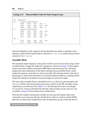 88 Part 2
www.newnespress.com
Listing 2.21 Disassembled Code for Pulse Output Loop
25: while(1)
26: { output_high(PIN_D0);
006B 1008 BCF 0x8, 0
006C 1283 BCF 0x3, 0x5
006D 1408 BSF 0x8, 0
27: output_low(PIN_D0);
006E 1683 BSF 0x3, 0x5
006F 1008 BCF 0x8, 0
0070 1283 BCF 0x3, 0x5
0071 1008 BCF 0x8, 0
28: }
0072 1683 BSF 0x3, 0x5
0073 286B GOTO 0x6b
Note the redundancy in the sequence; the pin data direction setting is repeated in each
statement, where the file register bank is selected (BCF 0x3,0x5), and the direction bit is
cleared to 0 (BCF 0x8,0).
Assembler Block
The maximum output frequency of the pulse waveform can be increased by using a small
assembler block to toggle the output bit. A program is shown in Listing 2.22 that outputs
a pulse train when a button connected to RB0 input is pressed (active low). The main
program provides initialization of the button interrupt and an assembler block, which
outputs the signal in a loop that is as short as possible. The interrupt routine at the top of
the program is called when the button is not pressed (default condition), switching off the
output and waiting for the button to be pressed again to resume the output.
The start of the assembler block is identified by the #asm directive and terminated with
#endasm. All the code between these points must conform to the PIC assembler syntax
requirements (see Instruction Set, Table 2.11). The interrupt still works, even though
it is set up in C, because ultimately the interrupt control settings are the same in C and
assembler. Listing 2.23 disassembles the assembly block.
Note that the compiler automatically includes the necessary file register bank select
command to access the port data bits. Port B, bit 0, is then set, cleared, and the GOTO
takes the execution point straight back to the set instruction, giving a total loop time of
Ch02-H8960.indd 88
Ch02-H8960.indd 88 6/10/2008 5:10:50 PM
6/10/2008 5:10:50 PM
 