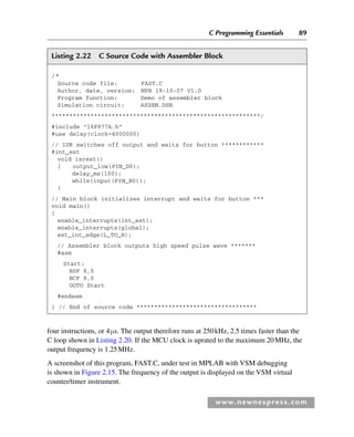 C Programming Essentials 89
www.newnespress.com
Listing 2.22 C Source Code with Assembler Block
/*
Source code file: FAST.C
Author, date, version: MPB 19-10-07 V1.0
Program function: Demo of assembler block
Simulation circuit: ASSEM.DSN
***********************************************************/
#include 16F877A.h
#use delay(clock=4000000)
// ISR switches off output and waits for button ************
#int_ext
void isrext()
{ output_low(PIN_D0);
delay_ms(100);
while(input(PIN_B0));
}
// Main block initializes interrupt and waits for button ***
void main()
{
enable_interrupts(int_ext);
enable_interrupts(global);
ext_int_edge(L_TO_H);
// Assembler block outputs high speed pulse wave *******
#asm
Start:
BSF 8,0
BCF 8,0
GOTO Start
#endasm
} // End of source code **********************************
four instructions, or 4μs. The output therefore runs at 250kHz, 2.5 times faster than the
C loop shown in Listing 2.20. If the MCU clock is uprated to the maximum 20MHz, the
output frequency is 1.25MHz.
A screenshot of this program, FAST.C, under test in MPLAB with VSM debugging
is shown in Figure 2.15. The frequency of the output is displayed on the VSM virtual
counter/timer instrument.
Ch02-H8960.indd 89
Ch02-H8960.indd 89 6/10/2008 5:10:50 PM
6/10/2008 5:10:50 PM
 