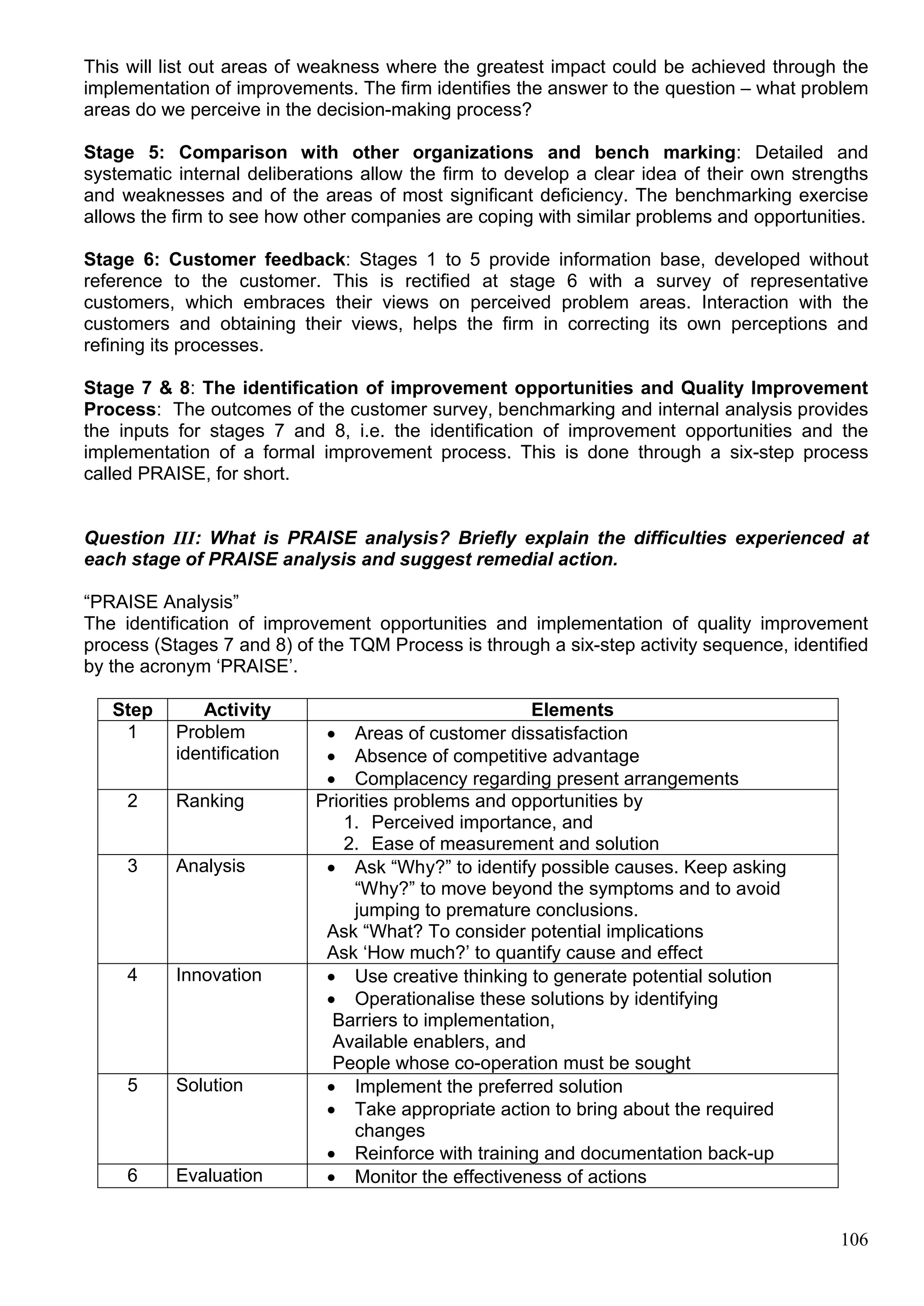 106
This will list out areas of weakness where the greatest impact could be achieved through the
implementation of improvements. The firm identifies the answer to the question – what problem
areas do we perceive in the decision-making process?
Stage 5: Comparison with other organizations and bench marking: Detailed and
systematic internal deliberations allow the firm to develop a clear idea of their own strengths
and weaknesses and of the areas of most significant deficiency. The benchmarking exercise
allows the firm to see how other companies are coping with similar problems and opportunities.
Stage 6: Customer feedback: Stages 1 to 5 provide information base, developed without
reference to the customer. This is rectified at stage 6 with a survey of representative
customers, which embraces their views on perceived problem areas. Interaction with the
customers and obtaining their views, helps the firm in correcting its own perceptions and
refining its processes.
Stage 7 & 8: The identification of improvement opportunities and Quality Improvement
Process: The outcomes of the customer survey, benchmarking and internal analysis provides
the inputs for stages 7 and 8, i.e. the identification of improvement opportunities and the
implementation of a formal improvement process. This is done through a six-step process
called PRAISE, for short.
Question III: What is PRAISE analysis? Briefly explain the difficulties experienced at
each stage of PRAISE analysis and suggest remedial action.
“PRAISE Analysis”
The identification of improvement opportunities and implementation of quality improvement
process (Stages 7 and 8) of the TQM Process is through a six-step activity sequence, identified
by the acronym ‘PRAISE’.
Step Activity Elements
1 Problem
identification
 Areas of customer dissatisfaction
 Absence of competitive advantage
 Complacency regarding present arrangements
2 Ranking Priorities problems and opportunities by
1. Perceived importance, and
2. Ease of measurement and solution
3 Analysis  Ask “Why?” to identify possible causes. Keep asking
“Why?” to move beyond the symptoms and to avoid
jumping to premature conclusions.
Ask “What? To consider potential implications
Ask ‘How much?’ to quantify cause and effect
4 Innovation  Use creative thinking to generate potential solution
 Operationalise these solutions by identifying
Barriers to implementation,
Available enablers, and
People whose co-operation must be sought
5 Solution  Implement the preferred solution
 Take appropriate action to bring about the required
changes
 Reinforce with training and documentation back-up
6 Evaluation  Monitor the effectiveness of actions
 
