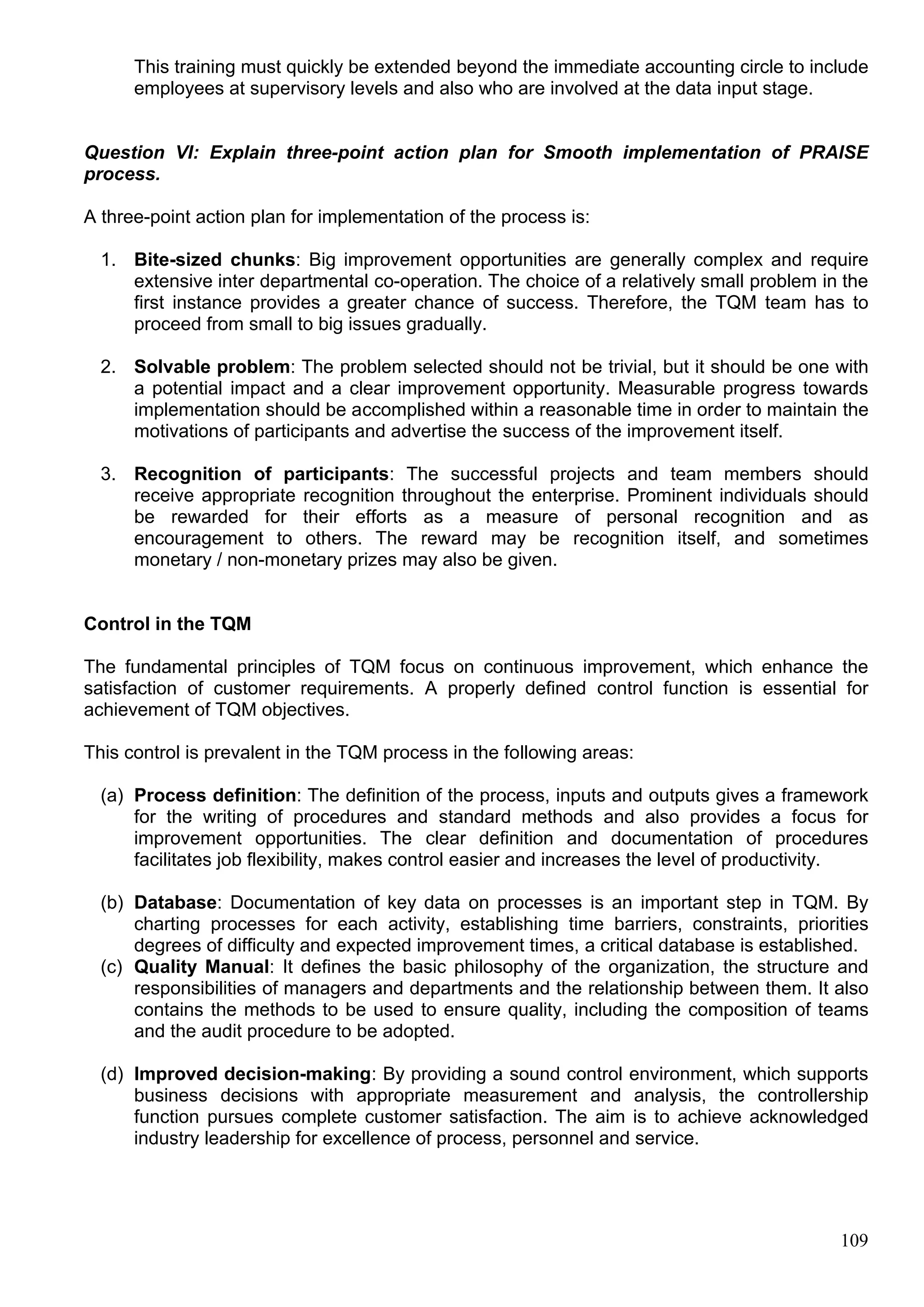 109
This training must quickly be extended beyond the immediate accounting circle to include
employees at supervisory levels and also who are involved at the data input stage.
Question VI: Explain three-point action plan for Smooth implementation of PRAISE
process.
A three-point action plan for implementation of the process is:
1. Bite-sized chunks: Big improvement opportunities are generally complex and require
extensive inter departmental co-operation. The choice of a relatively small problem in the
first instance provides a greater chance of success. Therefore, the TQM team has to
proceed from small to big issues gradually.
2. Solvable problem: The problem selected should not be trivial, but it should be one with
a potential impact and a clear improvement opportunity. Measurable progress towards
implementation should be accomplished within a reasonable time in order to maintain the
motivations of participants and advertise the success of the improvement itself.
3. Recognition of participants: The successful projects and team members should
receive appropriate recognition throughout the enterprise. Prominent individuals should
be rewarded for their efforts as a measure of personal recognition and as
encouragement to others. The reward may be recognition itself, and sometimes
monetary / non-monetary prizes may also be given.
Control in the TQM
The fundamental principles of TQM focus on continuous improvement, which enhance the
satisfaction of customer requirements. A properly defined control function is essential for
achievement of TQM objectives.
This control is prevalent in the TQM process in the following areas:
(a) Process definition: The definition of the process, inputs and outputs gives a framework
for the writing of procedures and standard methods and also provides a focus for
improvement opportunities. The clear definition and documentation of procedures
facilitates job flexibility, makes control easier and increases the level of productivity.
(b) Database: Documentation of key data on processes is an important step in TQM. By
charting processes for each activity, establishing time barriers, constraints, priorities
degrees of difficulty and expected improvement times, a critical database is established.
(c) Quality Manual: It defines the basic philosophy of the organization, the structure and
responsibilities of managers and departments and the relationship between them. It also
contains the methods to be used to ensure quality, including the composition of teams
and the audit procedure to be adopted.
(d) Improved decision-making: By providing a sound control environment, which supports
business decisions with appropriate measurement and analysis, the controllership
function pursues complete customer satisfaction. The aim is to achieve acknowledged
industry leadership for excellence of process, personnel and service.
 