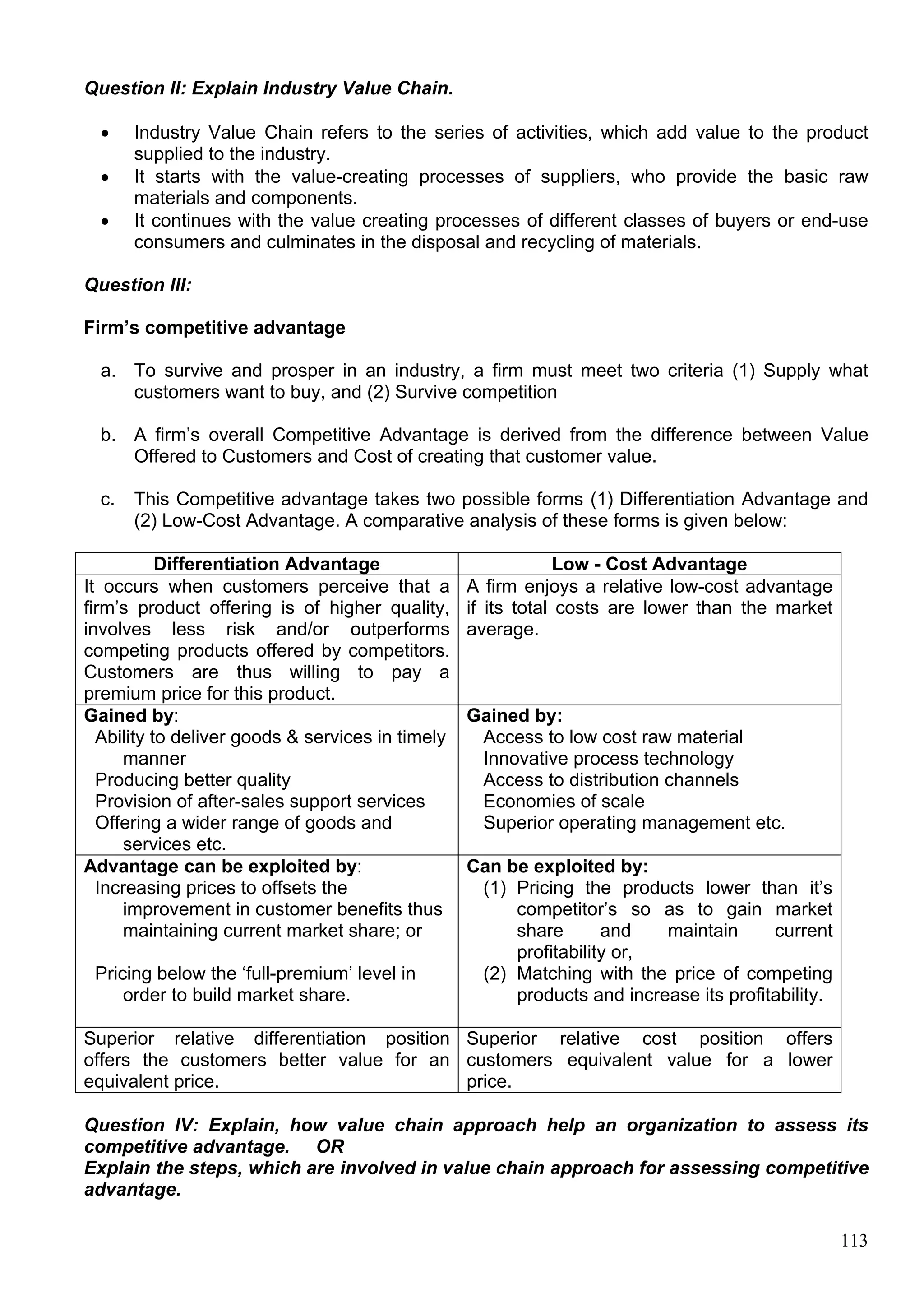 113
Question II: Explain Industry Value Chain.
 Industry Value Chain refers to the series of activities, which add value to the product
supplied to the industry.
 It starts with the value-creating processes of suppliers, who provide the basic raw
materials and components.
 It continues with the value creating processes of different classes of buyers or end-use
consumers and culminates in the disposal and recycling of materials.
Question III:
Firm’s competitive advantage
a. To survive and prosper in an industry, a firm must meet two criteria (1) Supply what
customers want to buy, and (2) Survive competition
b. A firm’s overall Competitive Advantage is derived from the difference between Value
Offered to Customers and Cost of creating that customer value.
c. This Competitive advantage takes two possible forms (1) Differentiation Advantage and
(2) Low-Cost Advantage. A comparative analysis of these forms is given below:
Differentiation Advantage Low - Cost Advantage
It occurs when customers perceive that a
firm’s product offering is of higher quality,
involves less risk and/or outperforms
competing products offered by competitors.
Customers are thus willing to pay a
premium price for this product.
A firm enjoys a relative low-cost advantage
if its total costs are lower than the market
average.
Gained by:
Ability to deliver goods & services in timely
manner
Producing better quality
Provision of after-sales support services
Offering a wider range of goods and
services etc.
Gained by:
Access to low cost raw material
Innovative process technology
Access to distribution channels
Economies of scale
Superior operating management etc.
Advantage can be exploited by:
Increasing prices to offsets the
improvement in customer benefits thus
maintaining current market share; or
Pricing below the ‘full-premium’ level in
order to build market share.
Can be exploited by:
(1) Pricing the products lower than it’s
competitor’s so as to gain market
share and maintain current
profitability or,
(2) Matching with the price of competing
products and increase its profitability.
Superior relative differentiation position
offers the customers better value for an
equivalent price.
Superior relative cost position offers
customers equivalent value for a lower
price.
Question IV: Explain, how value chain approach help an organization to assess its
competitive advantage. OR
Explain the steps, which are involved in value chain approach for assessing competitive
advantage.
 