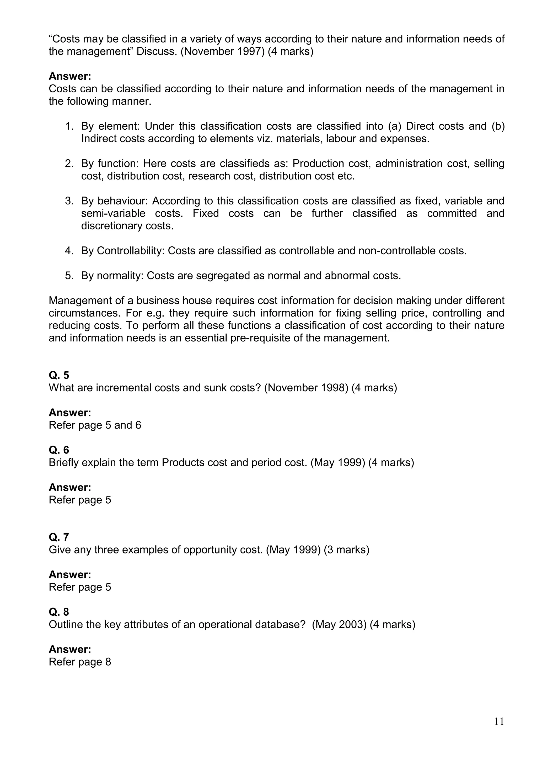 11
“Costs may be classified in a variety of ways according to their nature and information needs of
the management” Discuss. (November 1997) (4 marks)
Answer:
Costs can be classified according to their nature and information needs of the management in
the following manner.
1. By element: Under this classification costs are classified into (a) Direct costs and (b)
Indirect costs according to elements viz. materials, labour and expenses.
2. By function: Here costs are classifieds as: Production cost, administration cost, selling
cost, distribution cost, research cost, distribution cost etc.
3. By behaviour: According to this classification costs are classified as fixed, variable and
semi-variable costs. Fixed costs can be further classified as committed and
discretionary costs.
4. By Controllability: Costs are classified as controllable and non-controllable costs.
5. By normality: Costs are segregated as normal and abnormal costs.
Management of a business house requires cost information for decision making under different
circumstances. For e.g. they require such information for fixing selling price, controlling and
reducing costs. To perform all these functions a classification of cost according to their nature
and information needs is an essential pre-requisite of the management.
Q. 5
What are incremental costs and sunk costs? (November 1998) (4 marks)
Answer:
Refer page 5 and 6
Q. 6
Briefly explain the term Products cost and period cost. (May 1999) (4 marks)
Answer:
Refer page 5
Q. 7
Give any three examples of opportunity cost. (May 1999) (3 marks)
Answer:
Refer page 5
Q. 8
Outline the key attributes of an operational database? (May 2003) (4 marks)
Answer:
Refer page 8
 