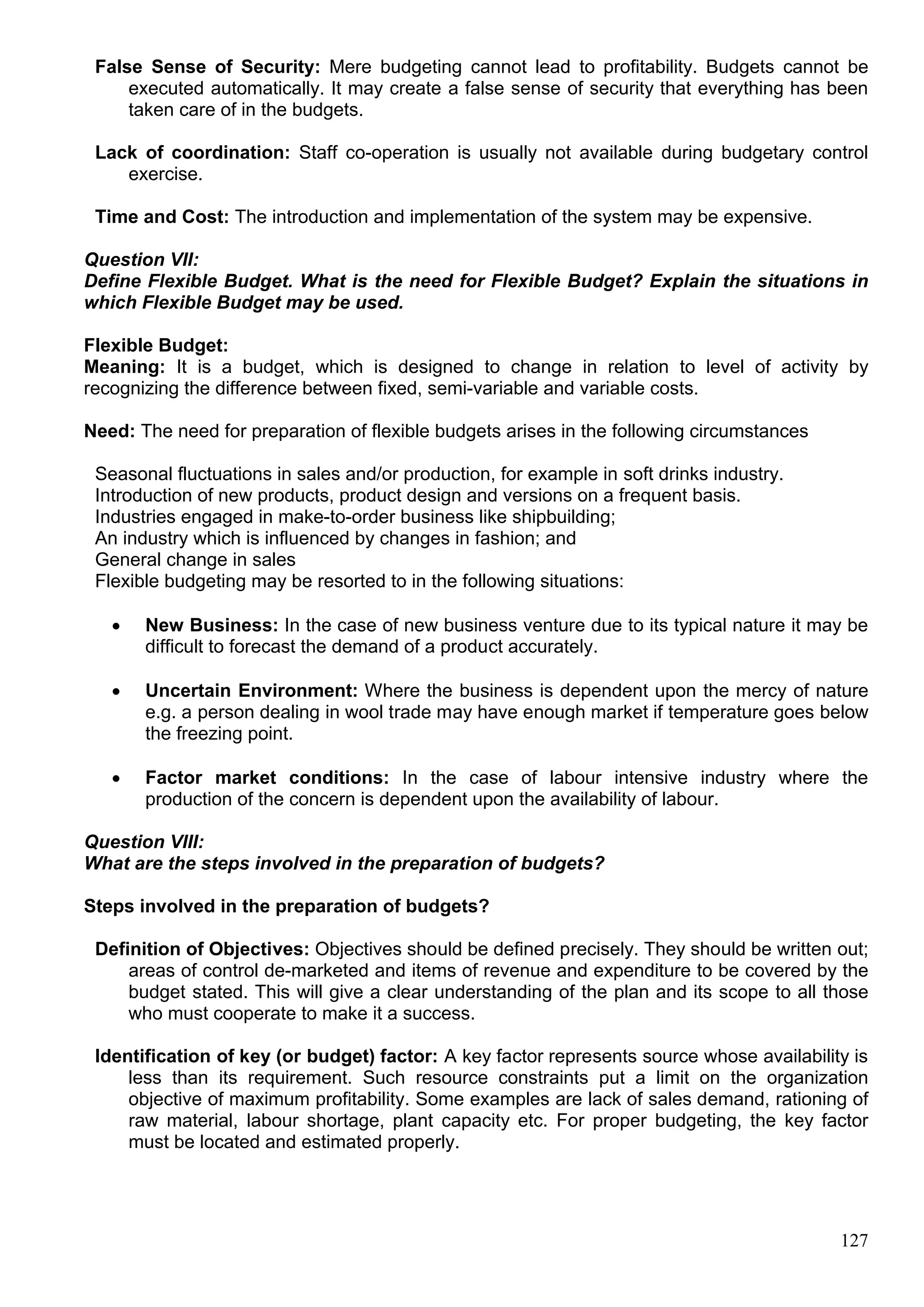 127
False Sense of Security: Mere budgeting cannot lead to profitability. Budgets cannot be
executed automatically. It may create a false sense of security that everything has been
taken care of in the budgets.
Lack of coordination: Staff co-operation is usually not available during budgetary control
exercise.
Time and Cost: The introduction and implementation of the system may be expensive.
Question VII:
Define Flexible Budget. What is the need for Flexible Budget? Explain the situations in
which Flexible Budget may be used.
Flexible Budget:
Meaning: It is a budget, which is designed to change in relation to level of activity by
recognizing the difference between fixed, semi-variable and variable costs.
Need: The need for preparation of flexible budgets arises in the following circumstances
Seasonal fluctuations in sales and/or production, for example in soft drinks industry.
Introduction of new products, product design and versions on a frequent basis.
Industries engaged in make-to-order business like shipbuilding;
An industry which is influenced by changes in fashion; and
General change in sales
Flexible budgeting may be resorted to in the following situations:
 New Business: In the case of new business venture due to its typical nature it may be
difficult to forecast the demand of a product accurately.
 Uncertain Environment: Where the business is dependent upon the mercy of nature
e.g. a person dealing in wool trade may have enough market if temperature goes below
the freezing point.
 Factor market conditions: In the case of labour intensive industry where the
production of the concern is dependent upon the availability of labour.
Question VIII:
What are the steps involved in the preparation of budgets?
Steps involved in the preparation of budgets?
Definition of Objectives: Objectives should be defined precisely. They should be written out;
areas of control de-marketed and items of revenue and expenditure to be covered by the
budget stated. This will give a clear understanding of the plan and its scope to all those
who must cooperate to make it a success.
Identification of key (or budget) factor: A key factor represents source whose availability is
less than its requirement. Such resource constraints put a limit on the organization
objective of maximum profitability. Some examples are lack of sales demand, rationing of
raw material, labour shortage, plant capacity etc. For proper budgeting, the key factor
must be located and estimated properly.
 