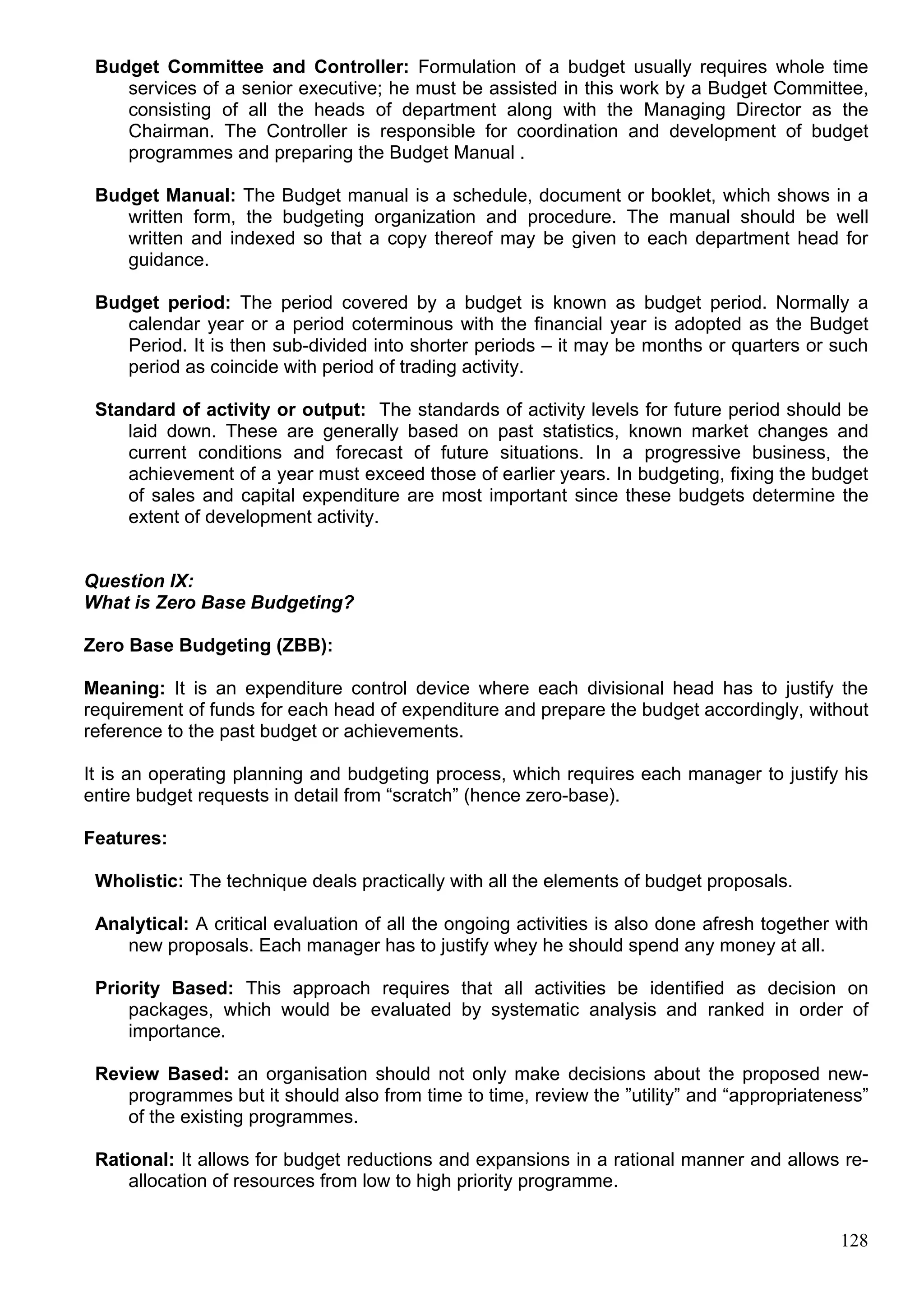 128
Budget Committee and Controller: Formulation of a budget usually requires whole time
services of a senior executive; he must be assisted in this work by a Budget Committee,
consisting of all the heads of department along with the Managing Director as the
Chairman. The Controller is responsible for coordination and development of budget
programmes and preparing the Budget Manual .
Budget Manual: The Budget manual is a schedule, document or booklet, which shows in a
written form, the budgeting organization and procedure. The manual should be well
written and indexed so that a copy thereof may be given to each department head for
guidance.
Budget period: The period covered by a budget is known as budget period. Normally a
calendar year or a period coterminous with the financial year is adopted as the Budget
Period. It is then sub-divided into shorter periods – it may be months or quarters or such
period as coincide with period of trading activity.
Standard of activity or output: The standards of activity levels for future period should be
laid down. These are generally based on past statistics, known market changes and
current conditions and forecast of future situations. In a progressive business, the
achievement of a year must exceed those of earlier years. In budgeting, fixing the budget
of sales and capital expenditure are most important since these budgets determine the
extent of development activity.
Question IX:
What is Zero Base Budgeting?
Zero Base Budgeting (ZBB):
Meaning: It is an expenditure control device where each divisional head has to justify the
requirement of funds for each head of expenditure and prepare the budget accordingly, without
reference to the past budget or achievements.
It is an operating planning and budgeting process, which requires each manager to justify his
entire budget requests in detail from “scratch” (hence zero-base).
Features:
Wholistic: The technique deals practically with all the elements of budget proposals.
Analytical: A critical evaluation of all the ongoing activities is also done afresh together with
new proposals. Each manager has to justify whey he should spend any money at all.
Priority Based: This approach requires that all activities be identified as decision on
packages, which would be evaluated by systematic analysis and ranked in order of
importance.
Review Based: an organisation should not only make decisions about the proposed new-
programmes but it should also from time to time, review the ”utility” and “appropriateness”
of the existing programmes.
Rational: It allows for budget reductions and expansions in a rational manner and allows re-
allocation of resources from low to high priority programme.
 