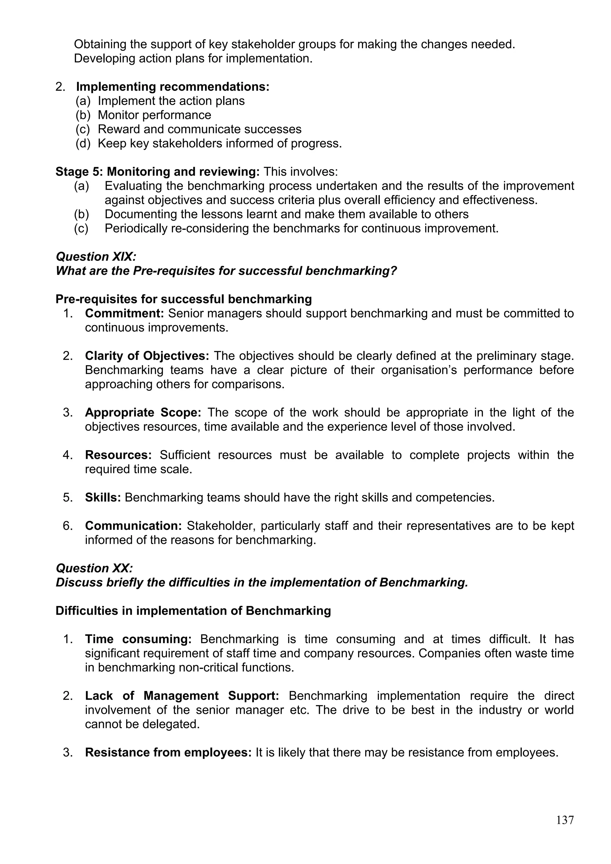 137
Obtaining the support of key stakeholder groups for making the changes needed.
Developing action plans for implementation.
2. Implementing recommendations:
(a) Implement the action plans
(b) Monitor performance
(c) Reward and communicate successes
(d) Keep key stakeholders informed of progress.
Stage 5: Monitoring and reviewing: This involves:
(a) Evaluating the benchmarking process undertaken and the results of the improvement
against objectives and success criteria plus overall efficiency and effectiveness.
(b) Documenting the lessons learnt and make them available to others
(c) Periodically re-considering the benchmarks for continuous improvement.
Question XIX:
What are the Pre-requisites for successful benchmarking?
Pre-requisites for successful benchmarking
1. Commitment: Senior managers should support benchmarking and must be committed to
continuous improvements.
2. Clarity of Objectives: The objectives should be clearly defined at the preliminary stage.
Benchmarking teams have a clear picture of their organisation’s performance before
approaching others for comparisons.
3. Appropriate Scope: The scope of the work should be appropriate in the light of the
objectives resources, time available and the experience level of those involved.
4. Resources: Sufficient resources must be available to complete projects within the
required time scale.
5. Skills: Benchmarking teams should have the right skills and competencies.
6. Communication: Stakeholder, particularly staff and their representatives are to be kept
informed of the reasons for benchmarking.
Question XX:
Discuss briefly the difficulties in the implementation of Benchmarking.
Difficulties in implementation of Benchmarking
1. Time consuming: Benchmarking is time consuming and at times difficult. It has
significant requirement of staff time and company resources. Companies often waste time
in benchmarking non-critical functions.
2. Lack of Management Support: Benchmarking implementation require the direct
involvement of the senior manager etc. The drive to be best in the industry or world
cannot be delegated.
3. Resistance from employees: It is likely that there may be resistance from employees.
 