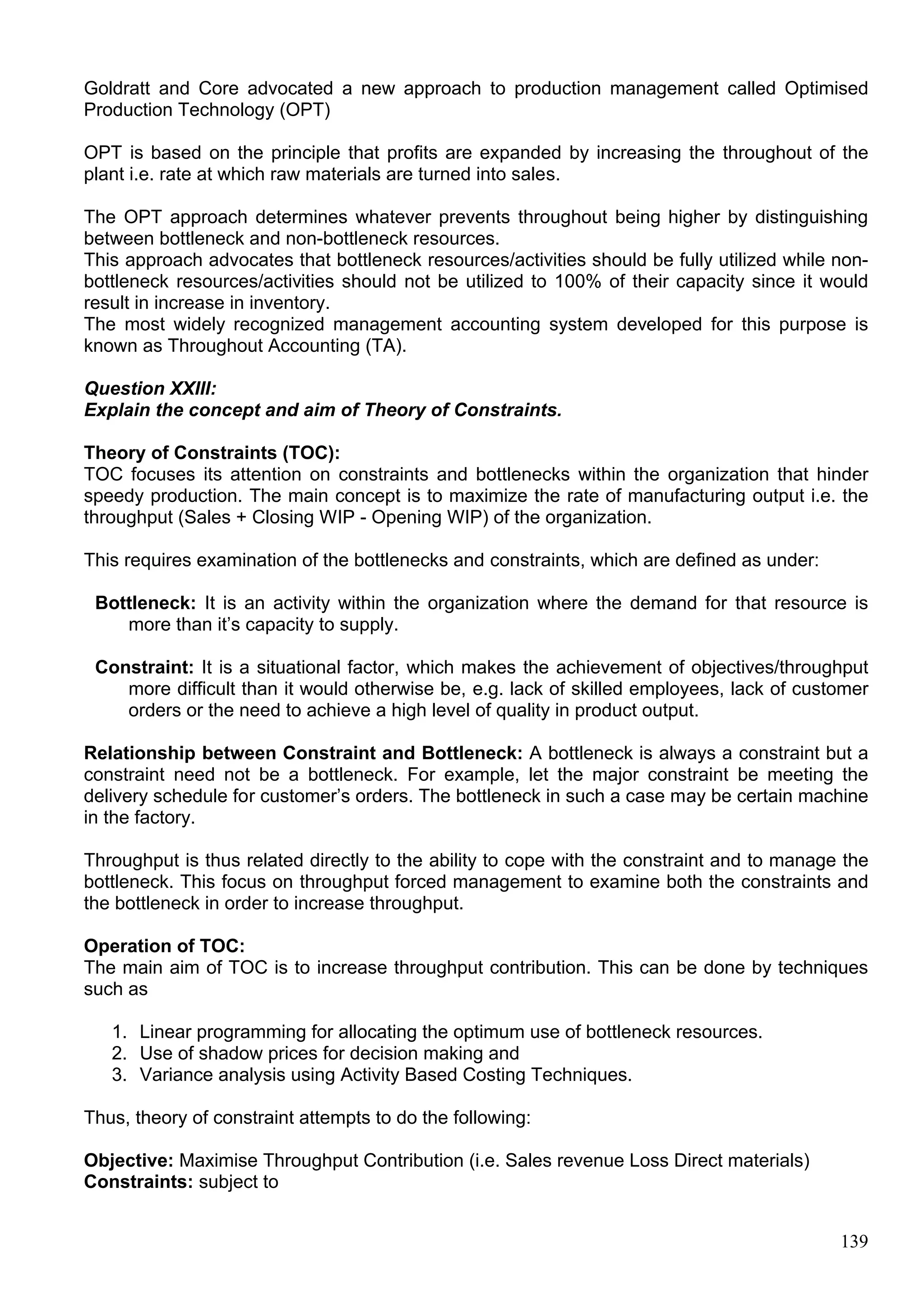 139
Goldratt and Core advocated a new approach to production management called Optimised
Production Technology (OPT)
OPT is based on the principle that profits are expanded by increasing the throughout of the
plant i.e. rate at which raw materials are turned into sales.
The OPT approach determines whatever prevents throughout being higher by distinguishing
between bottleneck and non-bottleneck resources.
This approach advocates that bottleneck resources/activities should be fully utilized while non-
bottleneck resources/activities should not be utilized to 100% of their capacity since it would
result in increase in inventory.
The most widely recognized management accounting system developed for this purpose is
known as Throughout Accounting (TA).
Question XXIII:
Explain the concept and aim of Theory of Constraints.
Theory of Constraints (TOC):
TOC focuses its attention on constraints and bottlenecks within the organization that hinder
speedy production. The main concept is to maximize the rate of manufacturing output i.e. the
throughput (Sales + Closing WIP - Opening WIP) of the organization.
This requires examination of the bottlenecks and constraints, which are defined as under:
Bottleneck: It is an activity within the organization where the demand for that resource is
more than it’s capacity to supply.
Constraint: It is a situational factor, which makes the achievement of objectives/throughput
more difficult than it would otherwise be, e.g. lack of skilled employees, lack of customer
orders or the need to achieve a high level of quality in product output.
Relationship between Constraint and Bottleneck: A bottleneck is always a constraint but a
constraint need not be a bottleneck. For example, let the major constraint be meeting the
delivery schedule for customer’s orders. The bottleneck in such a case may be certain machine
in the factory.
Throughput is thus related directly to the ability to cope with the constraint and to manage the
bottleneck. This focus on throughput forced management to examine both the constraints and
the bottleneck in order to increase throughput.
Operation of TOC:
The main aim of TOC is to increase throughput contribution. This can be done by techniques
such as
1. Linear programming for allocating the optimum use of bottleneck resources.
2. Use of shadow prices for decision making and
3. Variance analysis using Activity Based Costing Techniques.
Thus, theory of constraint attempts to do the following:
Objective: Maximise Throughput Contribution (i.e. Sales revenue Loss Direct materials)
Constraints: subject to
 