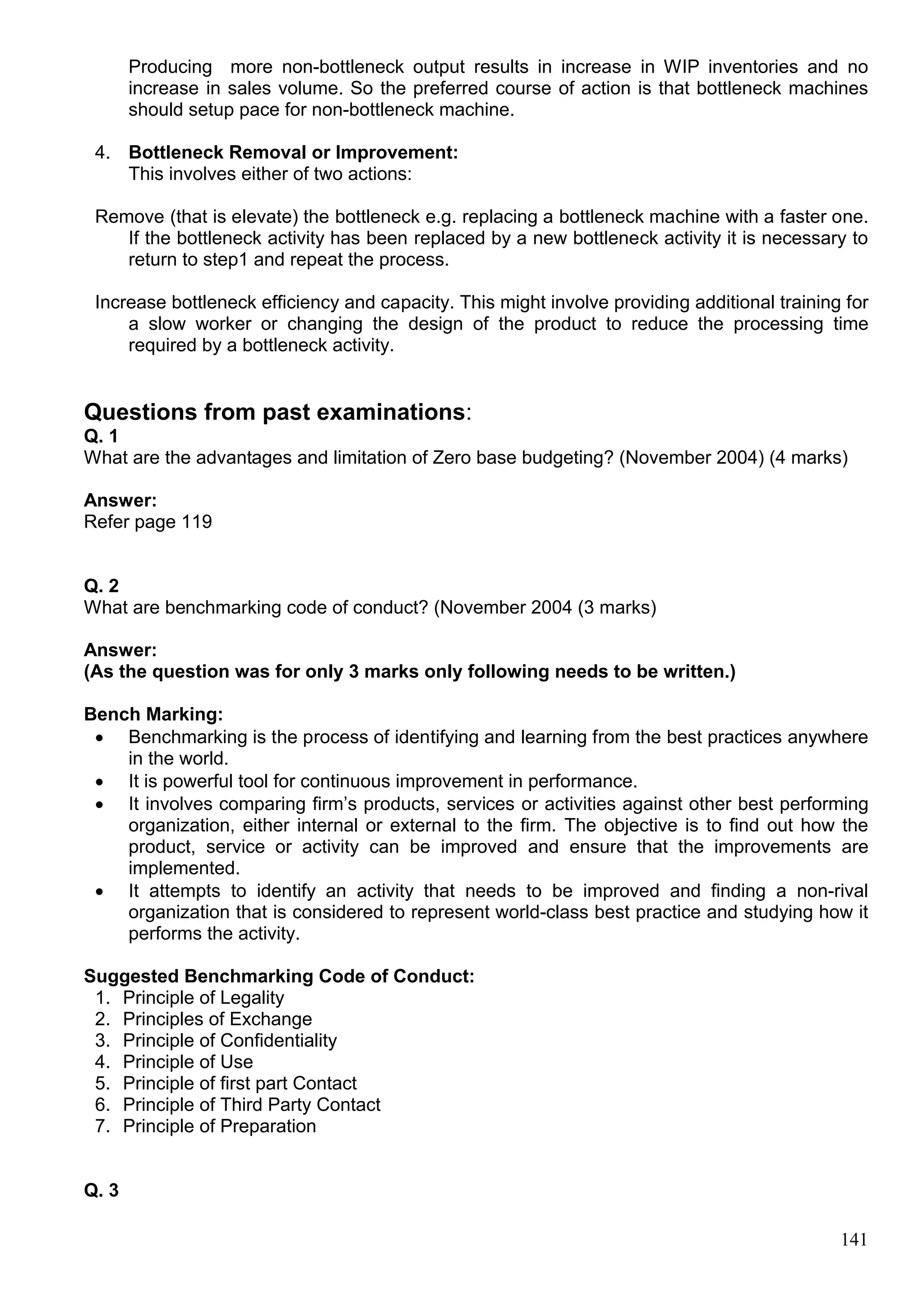 141
Producing more non-bottleneck output results in increase in WIP inventories and no
increase in sales volume. So the preferred course of action is that bottleneck machines
should setup pace for non-bottleneck machine.
4. Bottleneck Removal or Improvement:
This involves either of two actions:
Remove (that is elevate) the bottleneck e.g. replacing a bottleneck machine with a faster one.
If the bottleneck activity has been replaced by a new bottleneck activity it is necessary to
return to step1 and repeat the process.
Increase bottleneck efficiency and capacity. This might involve providing additional training for
a slow worker or changing the design of the product to reduce the processing time
required by a bottleneck activity.
Questions from past examinations:
Q. 1
What are the advantages and limitation of Zero base budgeting? (November 2004) (4 marks)
Answer:
Refer page 119
Q. 2
What are benchmarking code of conduct? (November 2004 (3 marks)
Answer:
(As the question was for only 3 marks only following needs to be written.)
Bench Marking:
 Benchmarking is the process of identifying and learning from the best practices anywhere
in the world.
 It is powerful tool for continuous improvement in performance.
 It involves comparing firm’s products, services or activities against other best performing
organization, either internal or external to the firm. The objective is to find out how the
product, service or activity can be improved and ensure that the improvements are
implemented.
 It attempts to identify an activity that needs to be improved and finding a non-rival
organization that is considered to represent world-class best practice and studying how it
performs the activity.
Suggested Benchmarking Code of Conduct:
1. Principle of Legality
2. Principles of Exchange
3. Principle of Confidentiality
4. Principle of Use
5. Principle of first part Contact
6. Principle of Third Party Contact
7. Principle of Preparation
Q. 3
 
