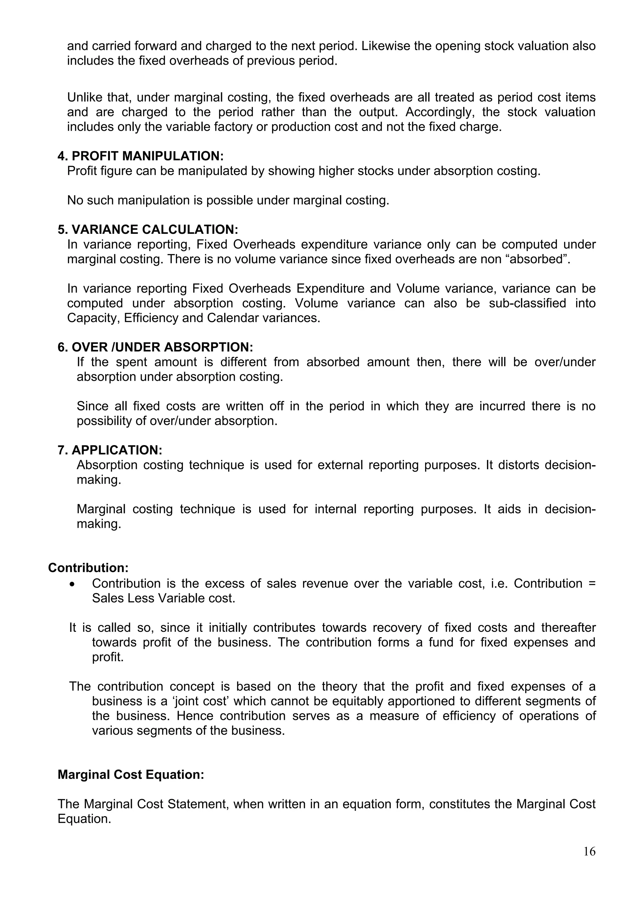 16
and carried forward and charged to the next period. Likewise the opening stock valuation also
includes the fixed overheads of previous period.
Unlike that, under marginal costing, the fixed overheads are all treated as period cost items
and are charged to the period rather than the output. Accordingly, the stock valuation
includes only the variable factory or production cost and not the fixed charge.
4. PROFIT MANIPULATION:
Profit figure can be manipulated by showing higher stocks under absorption costing.
No such manipulation is possible under marginal costing.
5. VARIANCE CALCULATION:
In variance reporting, Fixed Overheads expenditure variance only can be computed under
marginal costing. There is no volume variance since fixed overheads are non “absorbed”.
In variance reporting Fixed Overheads Expenditure and Volume variance, variance can be
computed under absorption costing. Volume variance can also be sub-classified into
Capacity, Efficiency and Calendar variances.
6. OVER /UNDER ABSORPTION:
If the spent amount is different from absorbed amount then, there will be over/under
absorption under absorption costing.
Since all fixed costs are written off in the period in which they are incurred there is no
possibility of over/under absorption.
7. APPLICATION:
Absorption costing technique is used for external reporting purposes. It distorts decision-
making.
Marginal costing technique is used for internal reporting purposes. It aids in decision-
making.
Contribution:
 Contribution is the excess of sales revenue over the variable cost, i.e. Contribution =
Sales Less Variable cost.
It is called so, since it initially contributes towards recovery of fixed costs and thereafter
towards profit of the business. The contribution forms a fund for fixed expenses and
profit.
The contribution concept is based on the theory that the profit and fixed expenses of a
business is a ‘joint cost’ which cannot be equitably apportioned to different segments of
the business. Hence contribution serves as a measure of efficiency of operations of
various segments of the business.
Marginal Cost Equation:
The Marginal Cost Statement, when written in an equation form, constitutes the Marginal Cost
Equation.
 