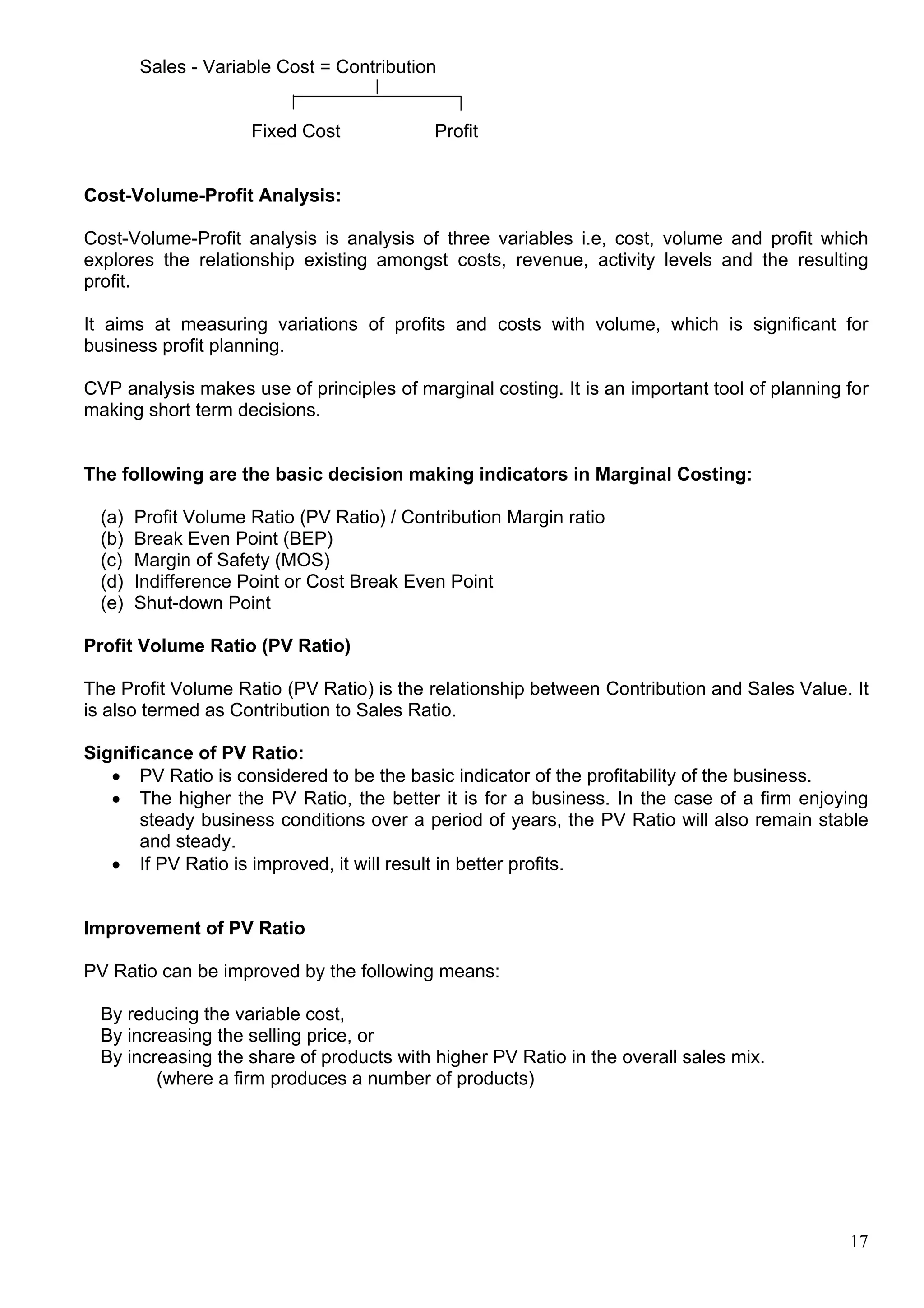17
Sales - Variable Cost = Contribution
Fixed Cost Profit
Cost-Volume-Profit Analysis:
Cost-Volume-Profit analysis is analysis of three variables i.e, cost, volume and profit which
explores the relationship existing amongst costs, revenue, activity levels and the resulting
profit.
It aims at measuring variations of profits and costs with volume, which is significant for
business profit planning.
CVP analysis makes use of principles of marginal costing. It is an important tool of planning for
making short term decisions.
The following are the basic decision making indicators in Marginal Costing:
(a) Profit Volume Ratio (PV Ratio) / Contribution Margin ratio
(b) Break Even Point (BEP)
(c) Margin of Safety (MOS)
(d) Indifference Point or Cost Break Even Point
(e) Shut-down Point
Profit Volume Ratio (PV Ratio)
The Profit Volume Ratio (PV Ratio) is the relationship between Contribution and Sales Value. It
is also termed as Contribution to Sales Ratio.
Significance of PV Ratio:
 PV Ratio is considered to be the basic indicator of the profitability of the business.
 The higher the PV Ratio, the better it is for a business. In the case of a firm enjoying
steady business conditions over a period of years, the PV Ratio will also remain stable
and steady.
 If PV Ratio is improved, it will result in better profits.
Improvement of PV Ratio
PV Ratio can be improved by the following means:
By reducing the variable cost,
By increasing the selling price, or
By increasing the share of products with higher PV Ratio in the overall sales mix.
(where a firm produces a number of products)
 