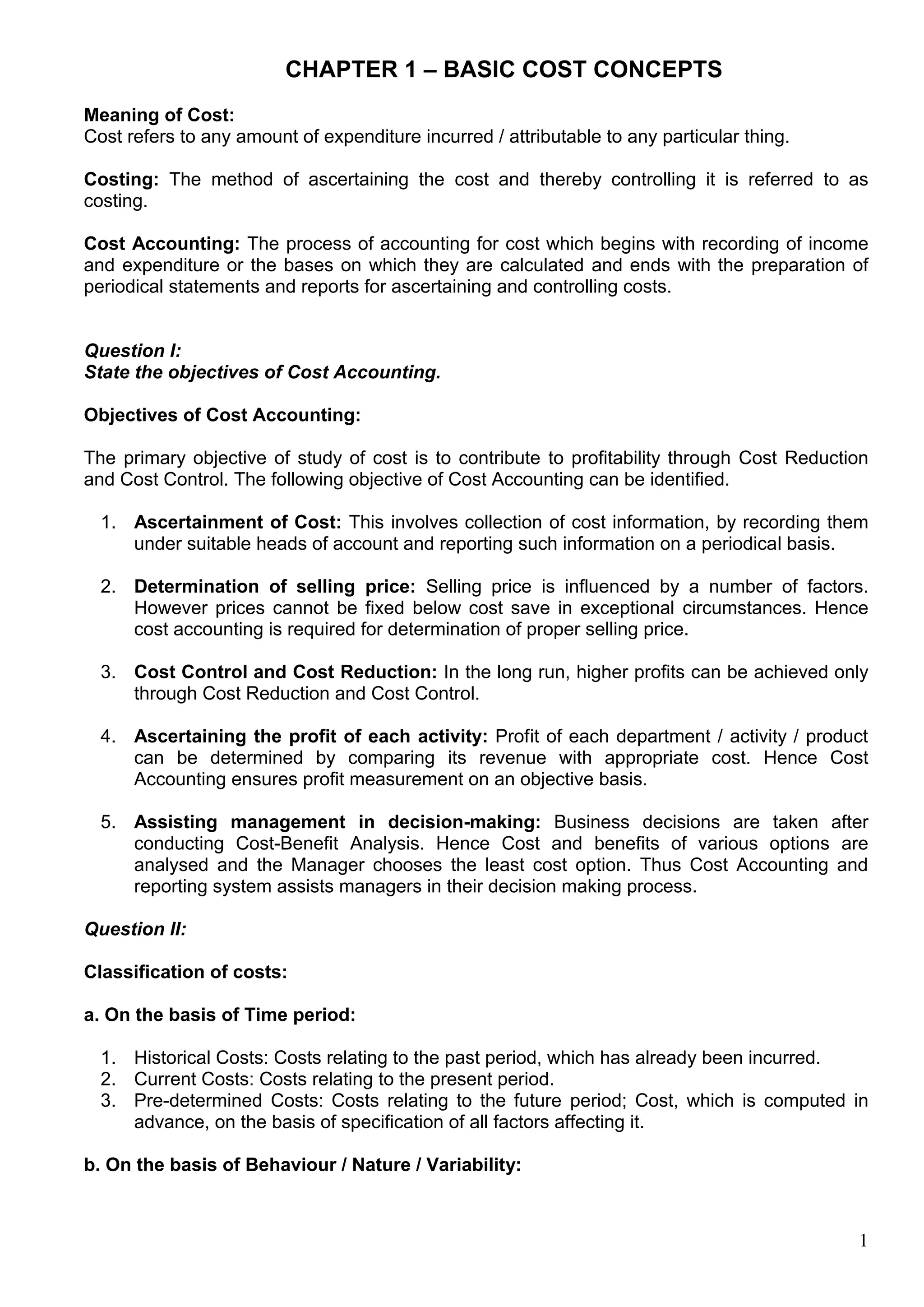 1
CHAPTER 1 – BASIC COST CONCEPTS
Meaning of Cost:
Cost refers to any amount of expenditure incurred / attributable to any particular thing.
Costing: The method of ascertaining the cost and thereby controlling it is referred to as
costing.
Cost Accounting: The process of accounting for cost which begins with recording of income
and expenditure or the bases on which they are calculated and ends with the preparation of
periodical statements and reports for ascertaining and controlling costs.
Question I:
State the objectives of Cost Accounting.
Objectives of Cost Accounting:
The primary objective of study of cost is to contribute to profitability through Cost Reduction
and Cost Control. The following objective of Cost Accounting can be identified.
1. Ascertainment of Cost: This involves collection of cost information, by recording them
under suitable heads of account and reporting such information on a periodical basis.
2. Determination of selling price: Selling price is influenced by a number of factors.
However prices cannot be fixed below cost save in exceptional circumstances. Hence
cost accounting is required for determination of proper selling price.
3. Cost Control and Cost Reduction: In the long run, higher profits can be achieved only
through Cost Reduction and Cost Control.
4. Ascertaining the profit of each activity: Profit of each department / activity / product
can be determined by comparing its revenue with appropriate cost. Hence Cost
Accounting ensures profit measurement on an objective basis.
5. Assisting management in decision-making: Business decisions are taken after
conducting Cost-Benefit Analysis. Hence Cost and benefits of various options are
analysed and the Manager chooses the least cost option. Thus Cost Accounting and
reporting system assists managers in their decision making process.
Question II:
Classification of costs:
a. On the basis of Time period:
1. Historical Costs: Costs relating to the past period, which has already been incurred.
2. Current Costs: Costs relating to the present period.
3. Pre-determined Costs: Costs relating to the future period; Cost, which is computed in
advance, on the basis of specification of all factors affecting it.
b. On the basis of Behaviour / Nature / Variability:
 