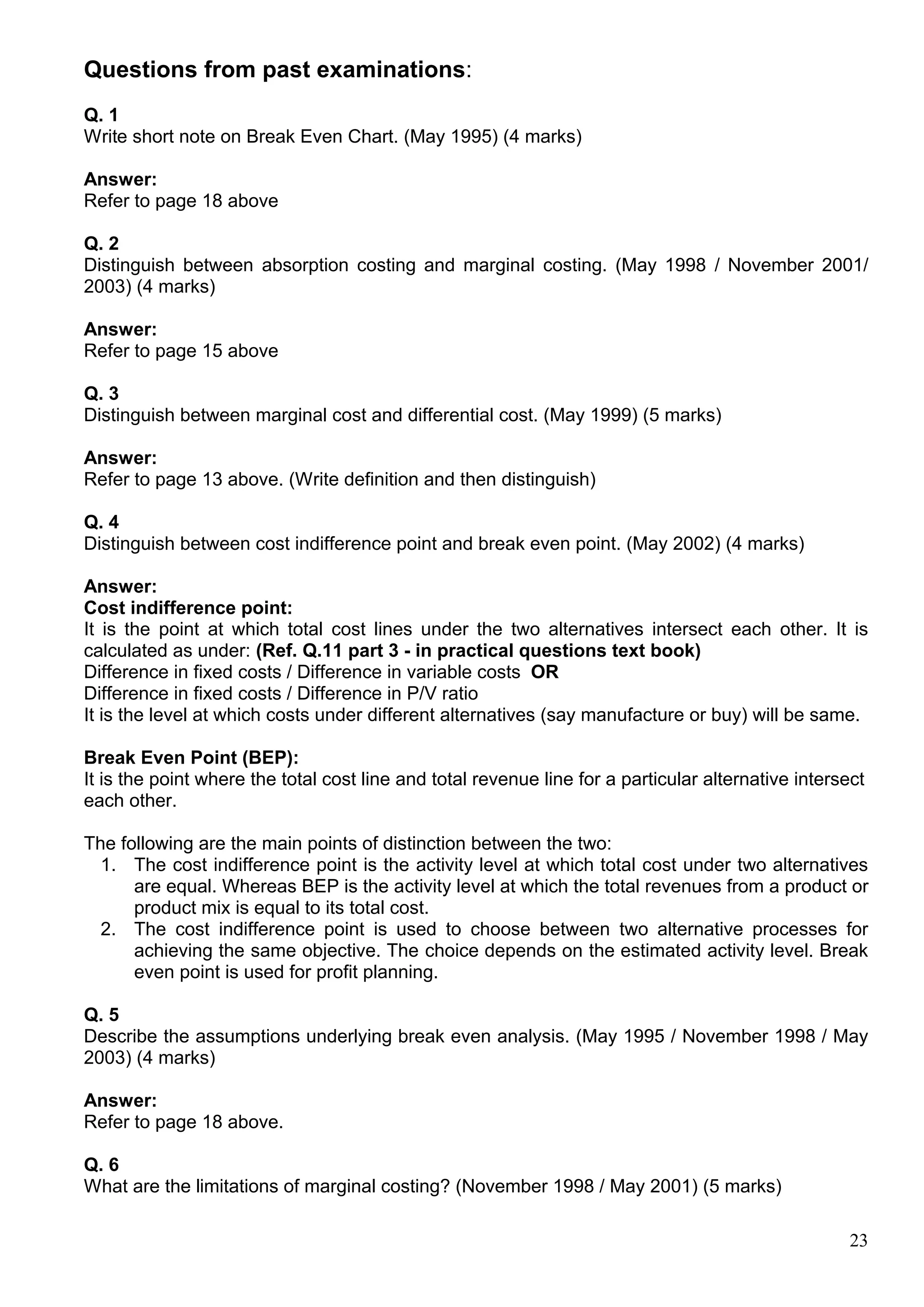 23
Questions from past examinations:
Q. 1
Write short note on Break Even Chart. (May 1995) (4 marks)
Answer:
Refer to page 18 above
Q. 2
Distinguish between absorption costing and marginal costing. (May 1998 / November 2001/
2003) (4 marks)
Answer:
Refer to page 15 above
Q. 3
Distinguish between marginal cost and differential cost. (May 1999) (5 marks)
Answer:
Refer to page 13 above. (Write definition and then distinguish)
Q. 4
Distinguish between cost indifference point and break even point. (May 2002) (4 marks)
Answer:
Cost indifference point:
It is the point at which total cost lines under the two alternatives intersect each other. It is
calculated as under: (Ref. Q.11 part 3 - in practical questions text book)
Difference in fixed costs / Difference in variable costs OR
Difference in fixed costs / Difference in P/V ratio
It is the level at which costs under different alternatives (say manufacture or buy) will be same.
Break Even Point (BEP):
It is the point where the total cost line and total revenue line for a particular alternative intersect
each other.
The following are the main points of distinction between the two:
1. The cost indifference point is the activity level at which total cost under two alternatives
are equal. Whereas BEP is the activity level at which the total revenues from a product or
product mix is equal to its total cost.
2. The cost indifference point is used to choose between two alternative processes for
achieving the same objective. The choice depends on the estimated activity level. Break
even point is used for profit planning.
Q. 5
Describe the assumptions underlying break even analysis. (May 1995 / November 1998 / May
2003) (4 marks)
Answer:
Refer to page 18 above.
Q. 6
What are the limitations of marginal costing? (November 1998 / May 2001) (5 marks)
 