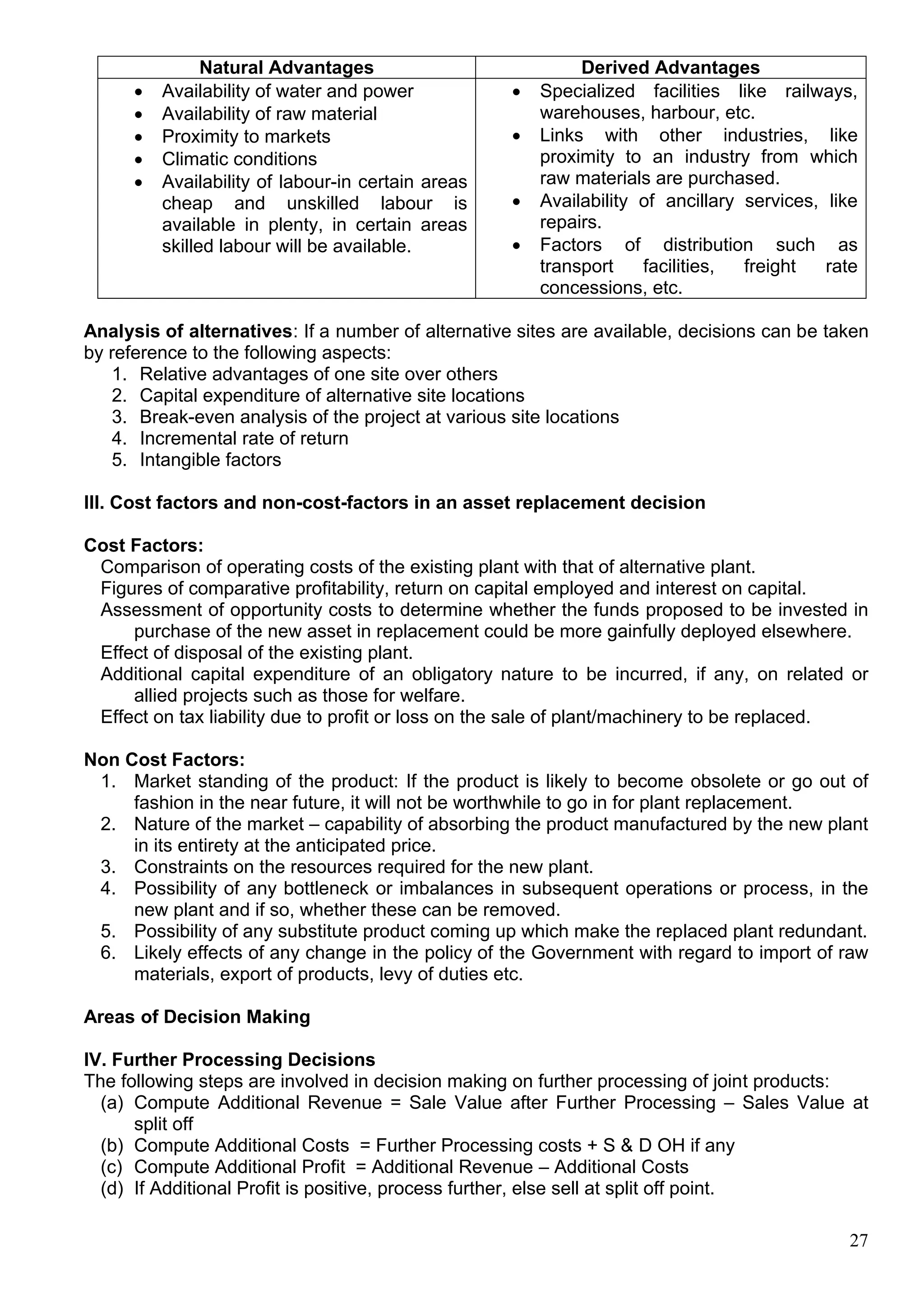27
Natural Advantages Derived Advantages
 Availability of water and power
 Availability of raw material
 Proximity to markets
 Climatic conditions
 Availability of labour-in certain areas
cheap and unskilled labour is
available in plenty, in certain areas
skilled labour will be available.
 Specialized facilities like railways,
warehouses, harbour, etc.
 Links with other industries, like
proximity to an industry from which
raw materials are purchased.
 Availability of ancillary services, like
repairs.
 Factors of distribution such as
transport facilities, freight rate
concessions, etc.
Analysis of alternatives: If a number of alternative sites are available, decisions can be taken
by reference to the following aspects:
1. Relative advantages of one site over others
2. Capital expenditure of alternative site locations
3. Break-even analysis of the project at various site locations
4. Incremental rate of return
5. Intangible factors
III. Cost factors and non-cost-factors in an asset replacement decision
Cost Factors:
Comparison of operating costs of the existing plant with that of alternative plant.
Figures of comparative profitability, return on capital employed and interest on capital.
Assessment of opportunity costs to determine whether the funds proposed to be invested in
purchase of the new asset in replacement could be more gainfully deployed elsewhere.
Effect of disposal of the existing plant.
Additional capital expenditure of an obligatory nature to be incurred, if any, on related or
allied projects such as those for welfare.
Effect on tax liability due to profit or loss on the sale of plant/machinery to be replaced.
Non Cost Factors:
1. Market standing of the product: If the product is likely to become obsolete or go out of
fashion in the near future, it will not be worthwhile to go in for plant replacement.
2. Nature of the market – capability of absorbing the product manufactured by the new plant
in its entirety at the anticipated price.
3. Constraints on the resources required for the new plant.
4. Possibility of any bottleneck or imbalances in subsequent operations or process, in the
new plant and if so, whether these can be removed.
5. Possibility of any substitute product coming up which make the replaced plant redundant.
6. Likely effects of any change in the policy of the Government with regard to import of raw
materials, export of products, levy of duties etc.
Areas of Decision Making
IV. Further Processing Decisions
The following steps are involved in decision making on further processing of joint products:
(a) Compute Additional Revenue = Sale Value after Further Processing – Sales Value at
split off
(b) Compute Additional Costs = Further Processing costs + S & D OH if any
(c) Compute Additional Profit = Additional Revenue – Additional Costs
(d) If Additional Profit is positive, process further, else sell at split off point.
 