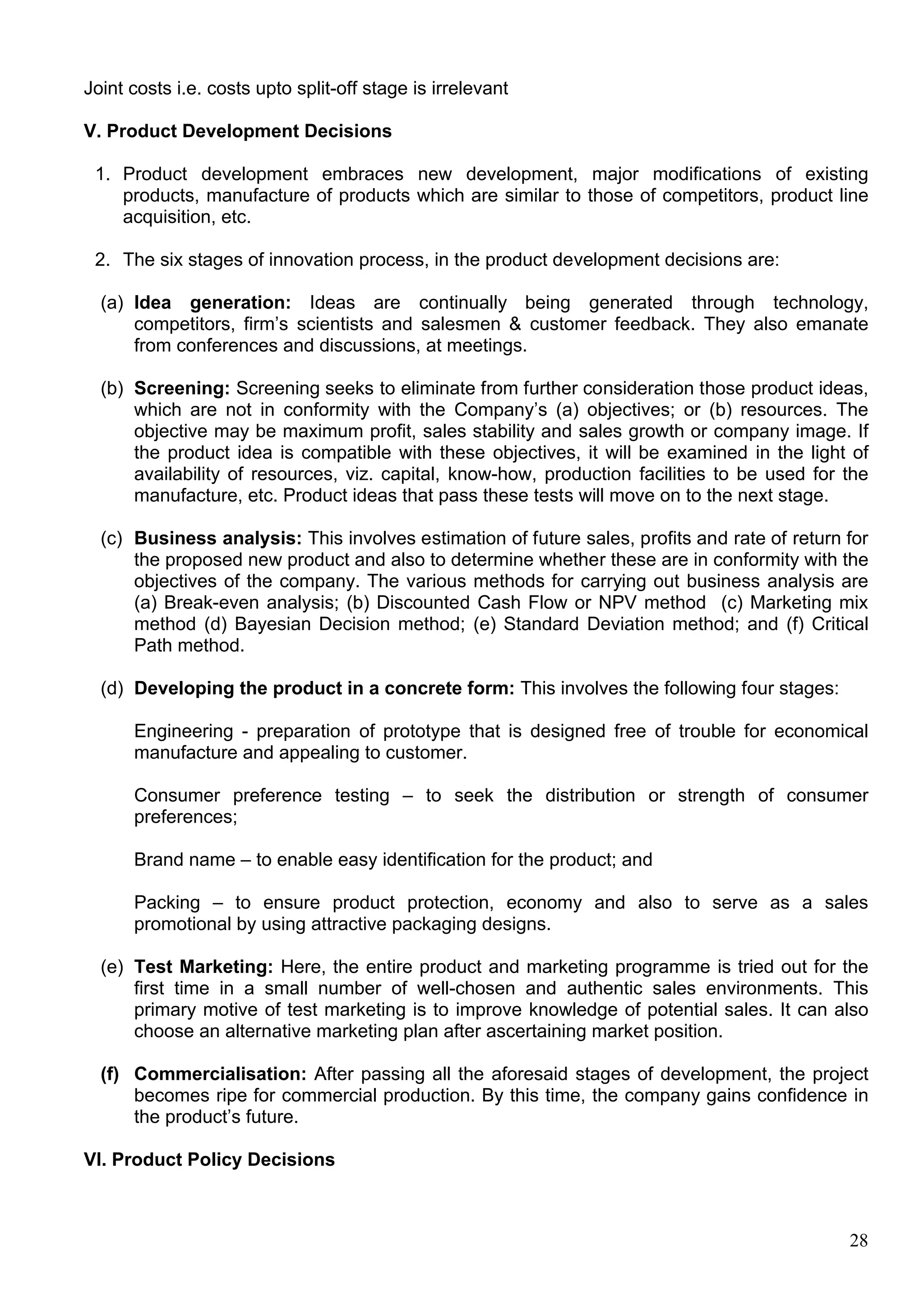 28
Joint costs i.e. costs upto split-off stage is irrelevant
V. Product Development Decisions
1. Product development embraces new development, major modifications of existing
products, manufacture of products which are similar to those of competitors, product line
acquisition, etc.
2. The six stages of innovation process, in the product development decisions are:
(a) Idea generation: Ideas are continually being generated through technology,
competitors, firm’s scientists and salesmen & customer feedback. They also emanate
from conferences and discussions, at meetings.
(b) Screening: Screening seeks to eliminate from further consideration those product ideas,
which are not in conformity with the Company’s (a) objectives; or (b) resources. The
objective may be maximum profit, sales stability and sales growth or company image. If
the product idea is compatible with these objectives, it will be examined in the light of
availability of resources, viz. capital, know-how, production facilities to be used for the
manufacture, etc. Product ideas that pass these tests will move on to the next stage.
(c) Business analysis: This involves estimation of future sales, profits and rate of return for
the proposed new product and also to determine whether these are in conformity with the
objectives of the company. The various methods for carrying out business analysis are
(a) Break-even analysis; (b) Discounted Cash Flow or NPV method (c) Marketing mix
method (d) Bayesian Decision method; (e) Standard Deviation method; and (f) Critical
Path method.
(d) Developing the product in a concrete form: This involves the following four stages:
Engineering - preparation of prototype that is designed free of trouble for economical
manufacture and appealing to customer.
Consumer preference testing – to seek the distribution or strength of consumer
preferences;
Brand name – to enable easy identification for the product; and
Packing – to ensure product protection, economy and also to serve as a sales
promotional by using attractive packaging designs.
(e) Test Marketing: Here, the entire product and marketing programme is tried out for the
first time in a small number of well-chosen and authentic sales environments. This
primary motive of test marketing is to improve knowledge of potential sales. It can also
choose an alternative marketing plan after ascertaining market position.
(f) Commercialisation: After passing all the aforesaid stages of development, the project
becomes ripe for commercial production. By this time, the company gains confidence in
the product’s future.
VI. Product Policy Decisions
 