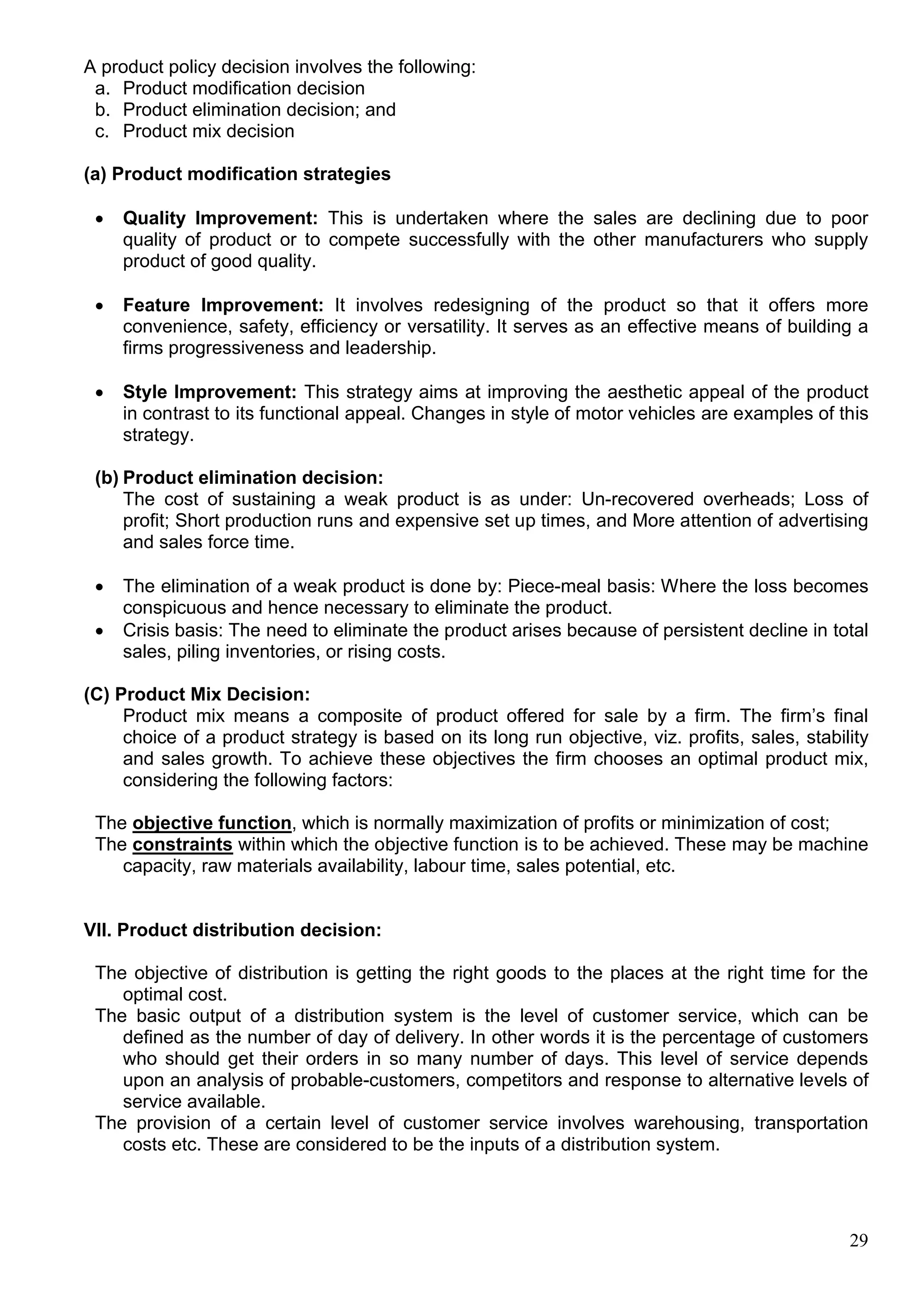 29
A product policy decision involves the following:
a. Product modification decision
b. Product elimination decision; and
c. Product mix decision
(a) Product modification strategies
 Quality Improvement: This is undertaken where the sales are declining due to poor
quality of product or to compete successfully with the other manufacturers who supply
product of good quality.
 Feature Improvement: It involves redesigning of the product so that it offers more
convenience, safety, efficiency or versatility. It serves as an effective means of building a
firms progressiveness and leadership.
 Style Improvement: This strategy aims at improving the aesthetic appeal of the product
in contrast to its functional appeal. Changes in style of motor vehicles are examples of this
strategy.
(b) Product elimination decision:
The cost of sustaining a weak product is as under: Un-recovered overheads; Loss of
profit; Short production runs and expensive set up times, and More attention of advertising
and sales force time.
 The elimination of a weak product is done by: Piece-meal basis: Where the loss becomes
conspicuous and hence necessary to eliminate the product.
 Crisis basis: The need to eliminate the product arises because of persistent decline in total
sales, piling inventories, or rising costs.
(C) Product Mix Decision:
Product mix means a composite of product offered for sale by a firm. The firm’s final
choice of a product strategy is based on its long run objective, viz. profits, sales, stability
and sales growth. To achieve these objectives the firm chooses an optimal product mix,
considering the following factors:
The objective function, which is normally maximization of profits or minimization of cost;
The constraints within which the objective function is to be achieved. These may be machine
capacity, raw materials availability, labour time, sales potential, etc.
VII. Product distribution decision:
The objective of distribution is getting the right goods to the places at the right time for the
optimal cost.
The basic output of a distribution system is the level of customer service, which can be
defined as the number of day of delivery. In other words it is the percentage of customers
who should get their orders in so many number of days. This level of service depends
upon an analysis of probable-customers, competitors and response to alternative levels of
service available.
The provision of a certain level of customer service involves warehousing, transportation
costs etc. These are considered to be the inputs of a distribution system.
 