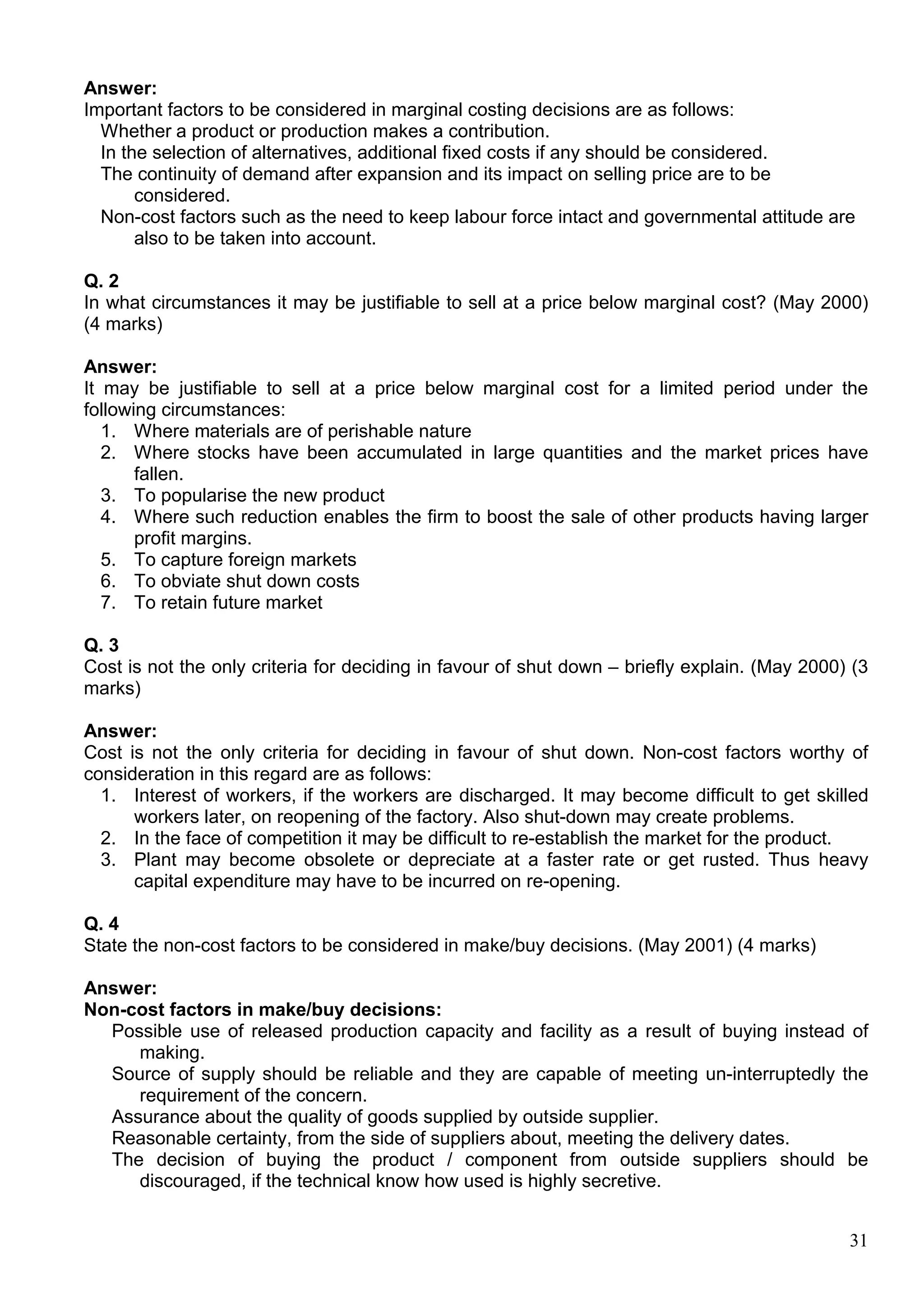 31
Answer:
Important factors to be considered in marginal costing decisions are as follows:
Whether a product or production makes a contribution.
In the selection of alternatives, additional fixed costs if any should be considered.
The continuity of demand after expansion and its impact on selling price are to be
considered.
Non-cost factors such as the need to keep labour force intact and governmental attitude are
also to be taken into account.
Q. 2
In what circumstances it may be justifiable to sell at a price below marginal cost? (May 2000)
(4 marks)
Answer:
It may be justifiable to sell at a price below marginal cost for a limited period under the
following circumstances:
1. Where materials are of perishable nature
2. Where stocks have been accumulated in large quantities and the market prices have
fallen.
3. To popularise the new product
4. Where such reduction enables the firm to boost the sale of other products having larger
profit margins.
5. To capture foreign markets
6. To obviate shut down costs
7. To retain future market
Q. 3
Cost is not the only criteria for deciding in favour of shut down – briefly explain. (May 2000) (3
marks)
Answer:
Cost is not the only criteria for deciding in favour of shut down. Non-cost factors worthy of
consideration in this regard are as follows:
1. Interest of workers, if the workers are discharged. It may become difficult to get skilled
workers later, on reopening of the factory. Also shut-down may create problems.
2. In the face of competition it may be difficult to re-establish the market for the product.
3. Plant may become obsolete or depreciate at a faster rate or get rusted. Thus heavy
capital expenditure may have to be incurred on re-opening.
Q. 4
State the non-cost factors to be considered in make/buy decisions. (May 2001) (4 marks)
Answer:
Non-cost factors in make/buy decisions:
Possible use of released production capacity and facility as a result of buying instead of
making.
Source of supply should be reliable and they are capable of meeting un-interruptedly the
requirement of the concern.
Assurance about the quality of goods supplied by outside supplier.
Reasonable certainty, from the side of suppliers about, meeting the delivery dates.
The decision of buying the product / component from outside suppliers should be
discouraged, if the technical know how used is highly secretive.
 