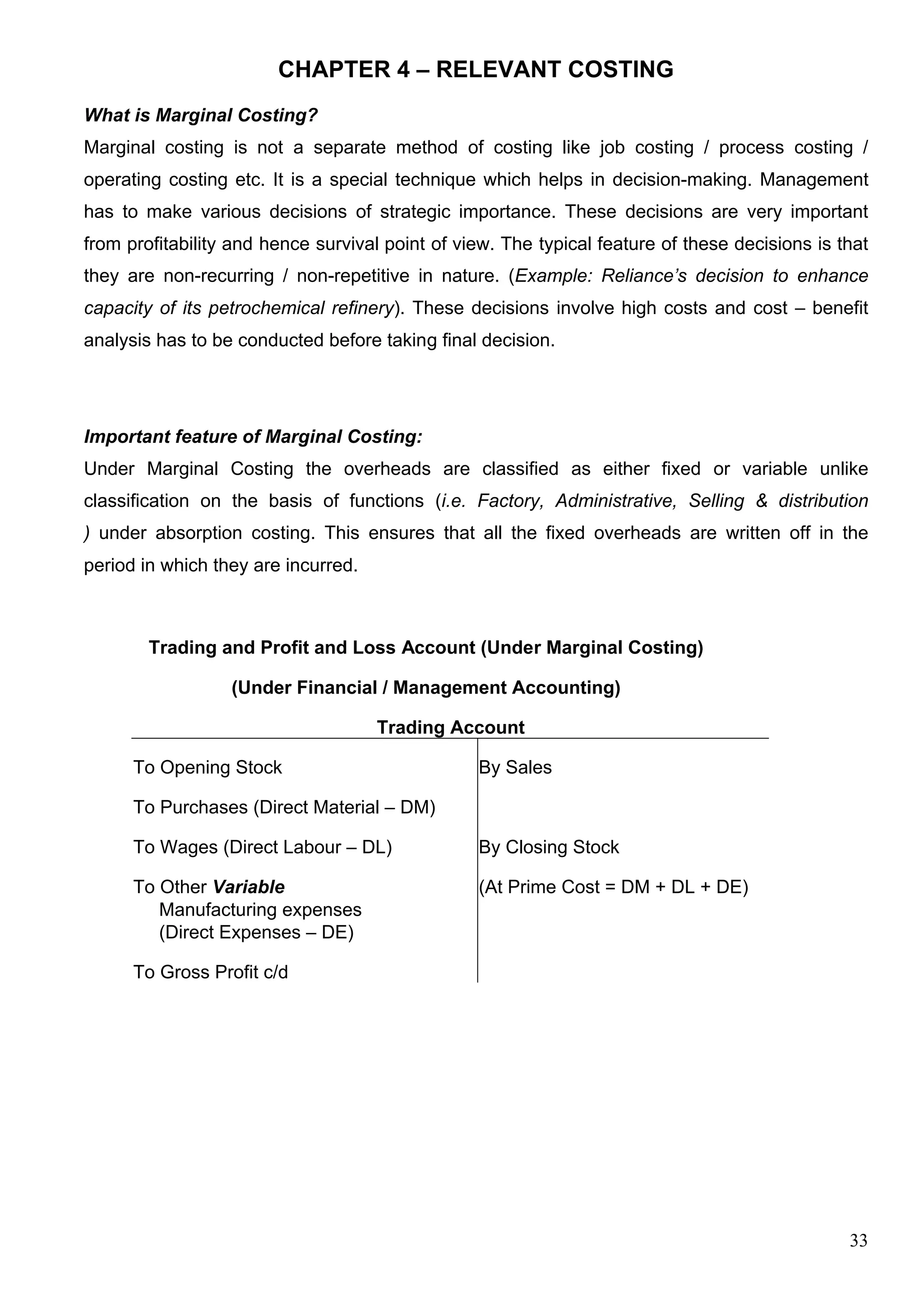 33
CHAPTER 4 – RELEVANT COSTING
What is Marginal Costing?
Marginal costing is not a separate method of costing like job costing / process costing /
operating costing etc. It is a special technique which helps in decision-making. Management
has to make various decisions of strategic importance. These decisions are very important
from profitability and hence survival point of view. The typical feature of these decisions is that
they are non-recurring / non-repetitive in nature. (Example: Reliance’s decision to enhance
capacity of its petrochemical refinery). These decisions involve high costs and cost – benefit
analysis has to be conducted before taking final decision.
Important feature of Marginal Costing:
Under Marginal Costing the overheads are classified as either fixed or variable unlike
classification on the basis of functions (i.e. Factory, Administrative, Selling & distribution
) under absorption costing. This ensures that all the fixed overheads are written off in the
period in which they are incurred.
Trading and Profit and Loss Account (Under Marginal Costing)
(Under Financial / Management Accounting)
Trading Account
To Opening Stock By Sales
To Purchases (Direct Material – DM)
To Wages (Direct Labour – DL) By Closing Stock
To Other Variable (At Prime Cost = DM + DL + DE)
Manufacturing expenses
(Direct Expenses – DE)
To Gross Profit c/d
 