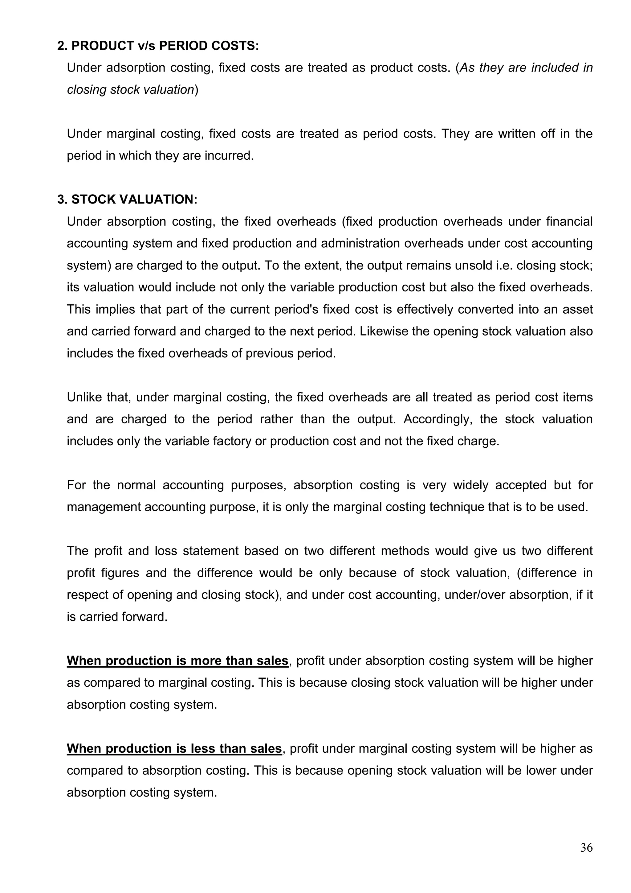 36
2. PRODUCT v/s PERIOD COSTS:
Under adsorption costing, fixed costs are treated as product costs. (As they are included in
closing stock valuation)
Under marginal costing, fixed costs are treated as period costs. They are written off in the
period in which they are incurred.
3. STOCK VALUATION:
Under absorption costing, the fixed overheads (fixed production overheads under financial
accounting system and fixed production and administration overheads under cost accounting
system) are charged to the output. To the extent, the output remains unsold i.e. closing stock;
its valuation would include not only the variable production cost but also the fixed overheads.
This implies that part of the current period's fixed cost is effectively converted into an asset
and carried forward and charged to the next period. Likewise the opening stock valuation also
includes the fixed overheads of previous period.
Unlike that, under marginal costing, the fixed overheads are all treated as period cost items
and are charged to the period rather than the output. Accordingly, the stock valuation
includes only the variable factory or production cost and not the fixed charge.
For the normal accounting purposes, absorption costing is very widely accepted but for
management accounting purpose, it is only the marginal costing technique that is to be used.
The profit and loss statement based on two different methods would give us two different
profit figures and the difference would be only because of stock valuation, (difference in
respect of opening and closing stock), and under cost accounting, under/over absorption, if it
is carried forward.
When production is more than sales, profit under absorption costing system will be higher
as compared to marginal costing. This is because closing stock valuation will be higher under
absorption costing system.
When production is less than sales, profit under marginal costing system will be higher as
compared to absorption costing. This is because opening stock valuation will be lower under
absorption costing system.
 