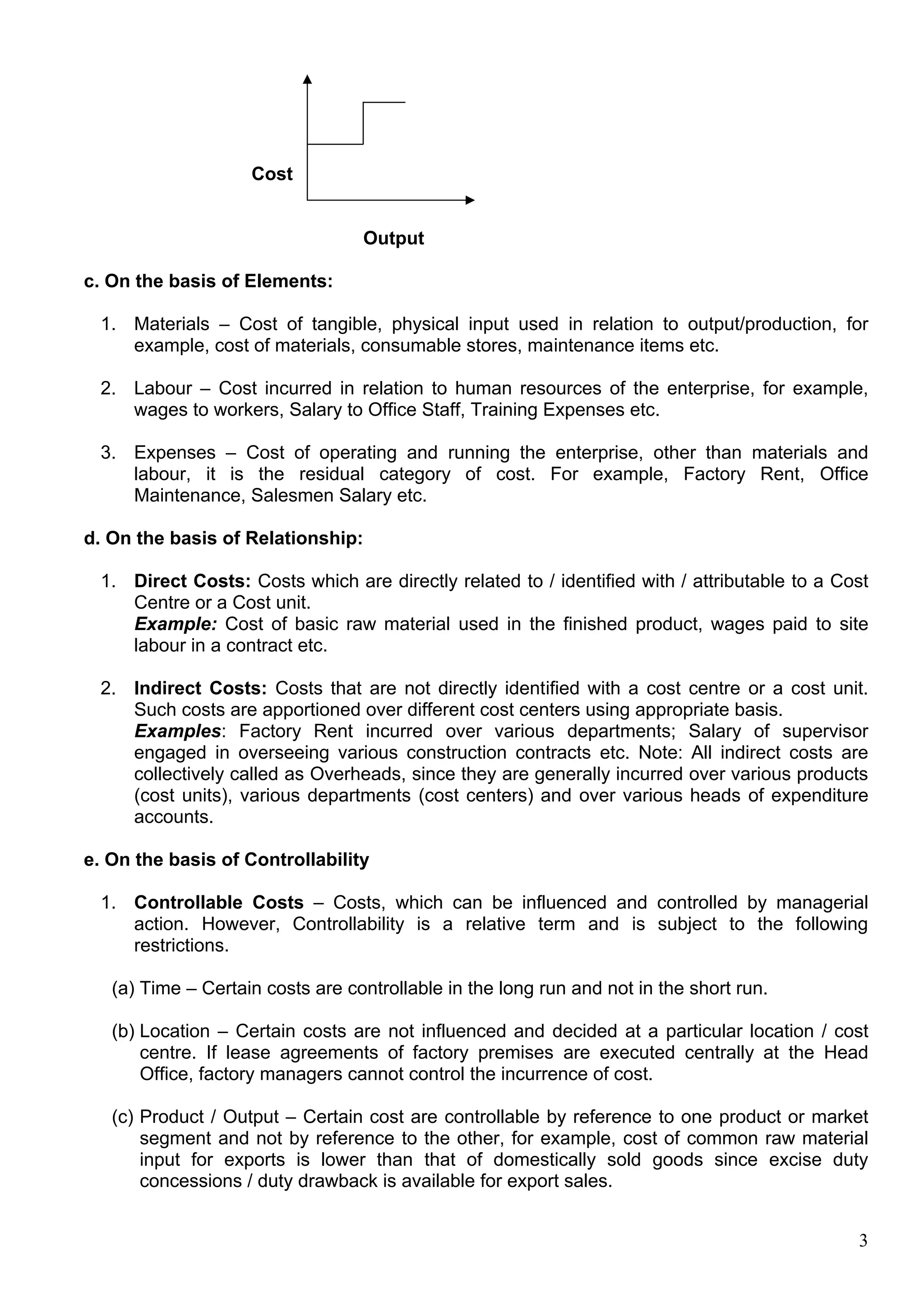 3
Cost
Output
c. On the basis of Elements:
1. Materials – Cost of tangible, physical input used in relation to output/production, for
example, cost of materials, consumable stores, maintenance items etc.
2. Labour – Cost incurred in relation to human resources of the enterprise, for example,
wages to workers, Salary to Office Staff, Training Expenses etc.
3. Expenses – Cost of operating and running the enterprise, other than materials and
labour, it is the residual category of cost. For example, Factory Rent, Office
Maintenance, Salesmen Salary etc.
d. On the basis of Relationship:
1. Direct Costs: Costs which are directly related to / identified with / attributable to a Cost
Centre or a Cost unit.
Example: Cost of basic raw material used in the finished product, wages paid to site
labour in a contract etc.
2. Indirect Costs: Costs that are not directly identified with a cost centre or a cost unit.
Such costs are apportioned over different cost centers using appropriate basis.
Examples: Factory Rent incurred over various departments; Salary of supervisor
engaged in overseeing various construction contracts etc. Note: All indirect costs are
collectively called as Overheads, since they are generally incurred over various products
(cost units), various departments (cost centers) and over various heads of expenditure
accounts.
e. On the basis of Controllability
1. Controllable Costs – Costs, which can be influenced and controlled by managerial
action. However, Controllability is a relative term and is subject to the following
restrictions.
(a) Time – Certain costs are controllable in the long run and not in the short run.
(b) Location – Certain costs are not influenced and decided at a particular location / cost
centre. If lease agreements of factory premises are executed centrally at the Head
Office, factory managers cannot control the incurrence of cost.
(c) Product / Output – Certain cost are controllable by reference to one product or market
segment and not by reference to the other, for example, cost of common raw material
input for exports is lower than that of domestically sold goods since excise duty
concessions / duty drawback is available for export sales.
 