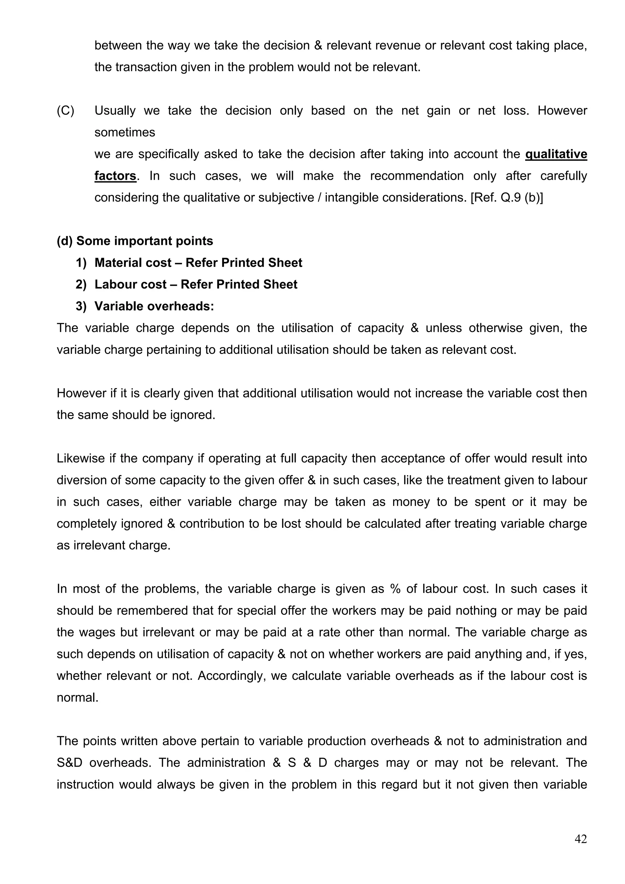 42
between the way we take the decision & relevant revenue or relevant cost taking place,
the transaction given in the problem would not be relevant.
(C) Usually we take the decision only based on the net gain or net loss. However
sometimes
we are specifically asked to take the decision after taking into account the qualitative
factors. In such cases, we will make the recommendation only after carefully
considering the qualitative or subjective / intangible considerations. [Ref. Q.9 (b)]
(d) Some important points
1) Material cost – Refer Printed Sheet
2) Labour cost – Refer Printed Sheet
3) Variable overheads:
The variable charge depends on the utilisation of capacity & unless otherwise given, the
variable charge pertaining to additional utilisation should be taken as relevant cost.
However if it is clearly given that additional utilisation would not increase the variable cost then
the same should be ignored.
Likewise if the company if operating at full capacity then acceptance of offer would result into
diversion of some capacity to the given offer & in such cases, like the treatment given to labour
in such cases, either variable charge may be taken as money to be spent or it may be
completely ignored & contribution to be lost should be calculated after treating variable charge
as irrelevant charge.
In most of the problems, the variable charge is given as % of labour cost. In such cases it
should be remembered that for special offer the workers may be paid nothing or may be paid
the wages but irrelevant or may be paid at a rate other than normal. The variable charge as
such depends on utilisation of capacity & not on whether workers are paid anything and, if yes,
whether relevant or not. Accordingly, we calculate variable overheads as if the labour cost is
normal.
The points written above pertain to variable production overheads & not to administration and
S&D overheads. The administration & S & D charges may or may not be relevant. The
instruction would always be given in the problem in this regard but it not given then variable
 
