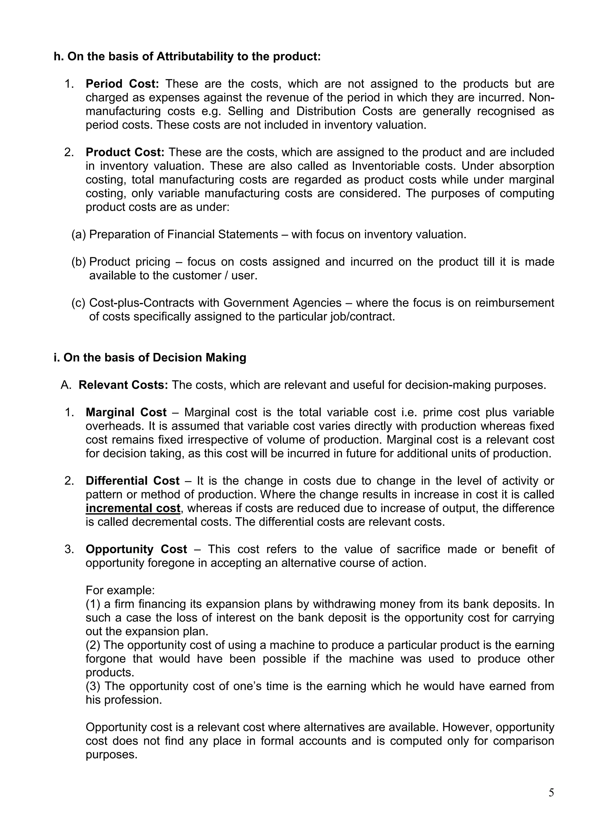 5
h. On the basis of Attributability to the product:
1. Period Cost: These are the costs, which are not assigned to the products but are
charged as expenses against the revenue of the period in which they are incurred. Non-
manufacturing costs e.g. Selling and Distribution Costs are generally recognised as
period costs. These costs are not included in inventory valuation.
2. Product Cost: These are the costs, which are assigned to the product and are included
in inventory valuation. These are also called as Inventoriable costs. Under absorption
costing, total manufacturing costs are regarded as product costs while under marginal
costing, only variable manufacturing costs are considered. The purposes of computing
product costs are as under:
(a) Preparation of Financial Statements – with focus on inventory valuation.
(b) Product pricing – focus on costs assigned and incurred on the product till it is made
available to the customer / user.
(c) Cost-plus-Contracts with Government Agencies – where the focus is on reimbursement
of costs specifically assigned to the particular job/contract.
i. On the basis of Decision Making
A. Relevant Costs: The costs, which are relevant and useful for decision-making purposes.
1. Marginal Cost – Marginal cost is the total variable cost i.e. prime cost plus variable
overheads. It is assumed that variable cost varies directly with production whereas fixed
cost remains fixed irrespective of volume of production. Marginal cost is a relevant cost
for decision taking, as this cost will be incurred in future for additional units of production.
2. Differential Cost – It is the change in costs due to change in the level of activity or
pattern or method of production. Where the change results in increase in cost it is called
incremental cost, whereas if costs are reduced due to increase of output, the difference
is called decremental costs. The differential costs are relevant costs.
3. Opportunity Cost – This cost refers to the value of sacrifice made or benefit of
opportunity foregone in accepting an alternative course of action.
For example:
(1) a firm financing its expansion plans by withdrawing money from its bank deposits. In
such a case the loss of interest on the bank deposit is the opportunity cost for carrying
out the expansion plan.
(2) The opportunity cost of using a machine to produce a particular product is the earning
forgone that would have been possible if the machine was used to produce other
products.
(3) The opportunity cost of one’s time is the earning which he would have earned from
his profession.
Opportunity cost is a relevant cost where alternatives are available. However, opportunity
cost does not find any place in formal accounts and is computed only for comparison
purposes.
 