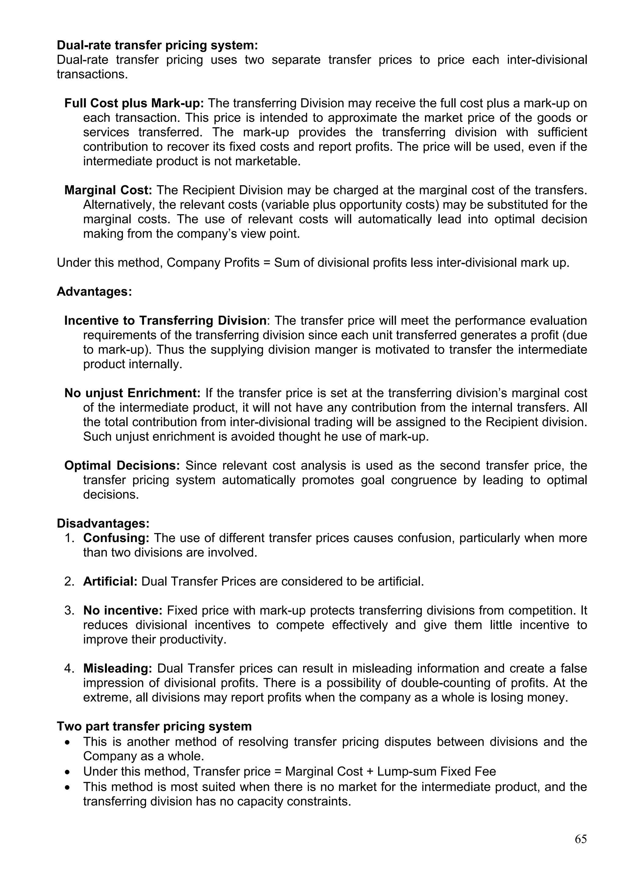 65
Dual-rate transfer pricing system:
Dual-rate transfer pricing uses two separate transfer prices to price each inter-divisional
transactions.
Full Cost plus Mark-up: The transferring Division may receive the full cost plus a mark-up on
each transaction. This price is intended to approximate the market price of the goods or
services transferred. The mark-up provides the transferring division with sufficient
contribution to recover its fixed costs and report profits. The price will be used, even if the
intermediate product is not marketable.
Marginal Cost: The Recipient Division may be charged at the marginal cost of the transfers.
Alternatively, the relevant costs (variable plus opportunity costs) may be substituted for the
marginal costs. The use of relevant costs will automatically lead into optimal decision
making from the company’s view point.
Under this method, Company Profits = Sum of divisional profits less inter-divisional mark up.
Advantages:
Incentive to Transferring Division: The transfer price will meet the performance evaluation
requirements of the transferring division since each unit transferred generates a profit (due
to mark-up). Thus the supplying division manger is motivated to transfer the intermediate
product internally.
No unjust Enrichment: If the transfer price is set at the transferring division’s marginal cost
of the intermediate product, it will not have any contribution from the internal transfers. All
the total contribution from inter-divisional trading will be assigned to the Recipient division.
Such unjust enrichment is avoided thought he use of mark-up.
Optimal Decisions: Since relevant cost analysis is used as the second transfer price, the
transfer pricing system automatically promotes goal congruence by leading to optimal
decisions.
Disadvantages:
1. Confusing: The use of different transfer prices causes confusion, particularly when more
than two divisions are involved.
2. Artificial: Dual Transfer Prices are considered to be artificial.
3. No incentive: Fixed price with mark-up protects transferring divisions from competition. It
reduces divisional incentives to compete effectively and give them little incentive to
improve their productivity.
4. Misleading: Dual Transfer prices can result in misleading information and create a false
impression of divisional profits. There is a possibility of double-counting of profits. At the
extreme, all divisions may report profits when the company as a whole is losing money.
Two part transfer pricing system
 This is another method of resolving transfer pricing disputes between divisions and the
Company as a whole.
 Under this method, Transfer price = Marginal Cost + Lump-sum Fixed Fee
 This method is most suited when there is no market for the intermediate product, and the
transferring division has no capacity constraints.
 
