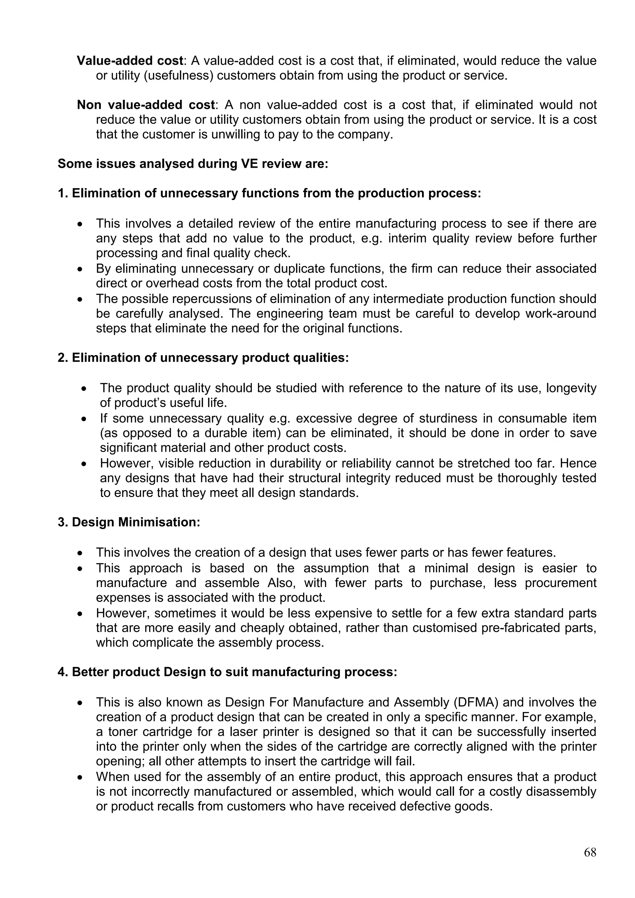 68
Value-added cost: A value-added cost is a cost that, if eliminated, would reduce the value
or utility (usefulness) customers obtain from using the product or service.
Non value-added cost: A non value-added cost is a cost that, if eliminated would not
reduce the value or utility customers obtain from using the product or service. It is a cost
that the customer is unwilling to pay to the company.
Some issues analysed during VE review are:
1. Elimination of unnecessary functions from the production process:
 This involves a detailed review of the entire manufacturing process to see if there are
any steps that add no value to the product, e.g. interim quality review before further
processing and final quality check.
 By eliminating unnecessary or duplicate functions, the firm can reduce their associated
direct or overhead costs from the total product cost.
 The possible repercussions of elimination of any intermediate production function should
be carefully analysed. The engineering team must be careful to develop work-around
steps that eliminate the need for the original functions.
2. Elimination of unnecessary product qualities:
 The product quality should be studied with reference to the nature of its use, longevity
of product’s useful life.
 If some unnecessary quality e.g. excessive degree of sturdiness in consumable item
(as opposed to a durable item) can be eliminated, it should be done in order to save
significant material and other product costs.
 However, visible reduction in durability or reliability cannot be stretched too far. Hence
any designs that have had their structural integrity reduced must be thoroughly tested
to ensure that they meet all design standards.
3. Design Minimisation:
 This involves the creation of a design that uses fewer parts or has fewer features.
 This approach is based on the assumption that a minimal design is easier to
manufacture and assemble Also, with fewer parts to purchase, less procurement
expenses is associated with the product.
 However, sometimes it would be less expensive to settle for a few extra standard parts
that are more easily and cheaply obtained, rather than customised pre-fabricated parts,
which complicate the assembly process.
4. Better product Design to suit manufacturing process:
 This is also known as Design For Manufacture and Assembly (DFMA) and involves the
creation of a product design that can be created in only a specific manner. For example,
a toner cartridge for a laser printer is designed so that it can be successfully inserted
into the printer only when the sides of the cartridge are correctly aligned with the printer
opening; all other attempts to insert the cartridge will fail.
 When used for the assembly of an entire product, this approach ensures that a product
is not incorrectly manufactured or assembled, which would call for a costly disassembly
or product recalls from customers who have received defective goods.
 