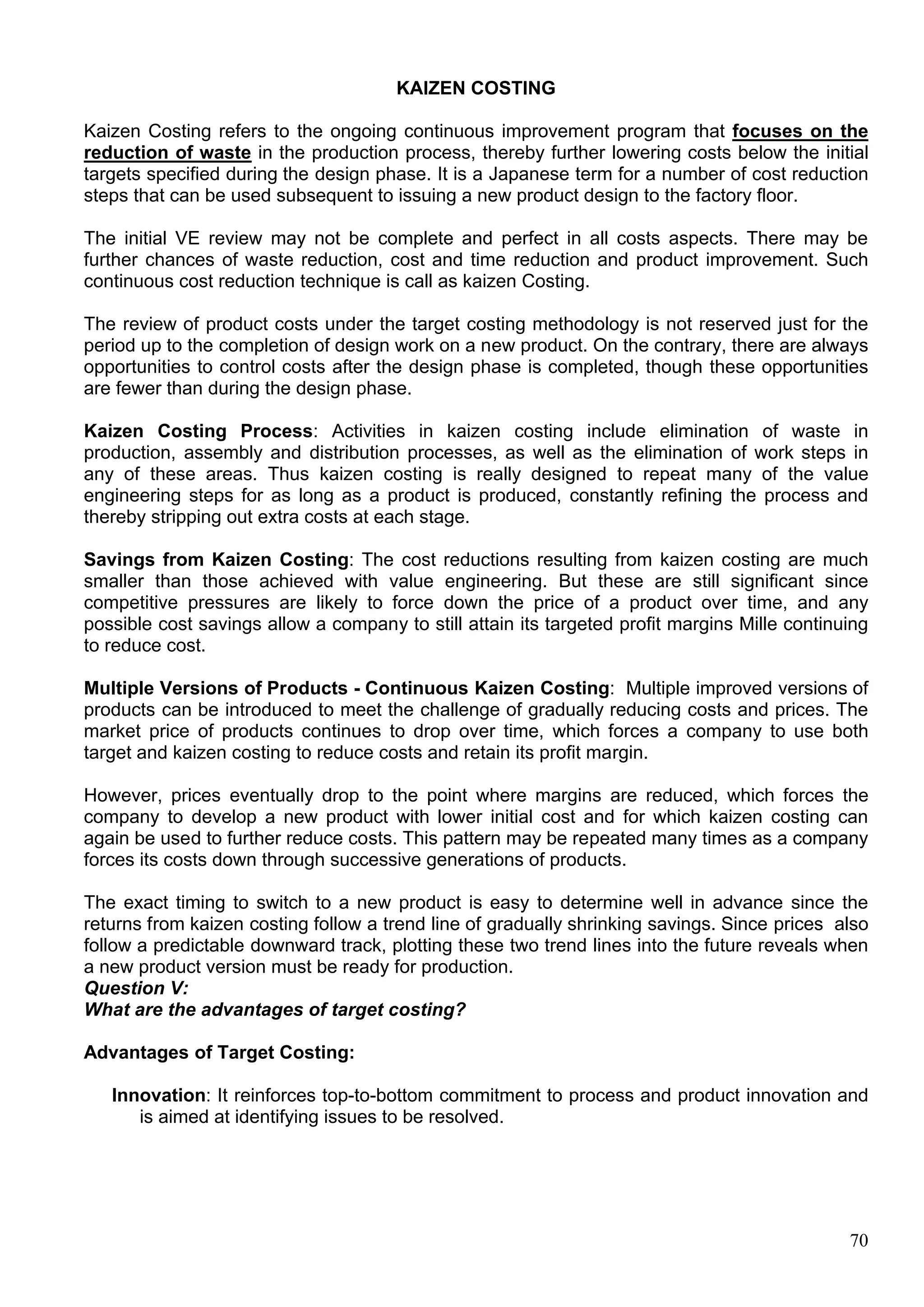 70
KAIZEN COSTING
Kaizen Costing refers to the ongoing continuous improvement program that focuses on the
reduction of waste in the production process, thereby further lowering costs below the initial
targets specified during the design phase. It is a Japanese term for a number of cost reduction
steps that can be used subsequent to issuing a new product design to the factory floor.
The initial VE review may not be complete and perfect in all costs aspects. There may be
further chances of waste reduction, cost and time reduction and product improvement. Such
continuous cost reduction technique is call as kaizen Costing.
The review of product costs under the target costing methodology is not reserved just for the
period up to the completion of design work on a new product. On the contrary, there are always
opportunities to control costs after the design phase is completed, though these opportunities
are fewer than during the design phase.
Kaizen Costing Process: Activities in kaizen costing include elimination of waste in
production, assembly and distribution processes, as well as the elimination of work steps in
any of these areas. Thus kaizen costing is really designed to repeat many of the value
engineering steps for as long as a product is produced, constantly refining the process and
thereby stripping out extra costs at each stage.
Savings from Kaizen Costing: The cost reductions resulting from kaizen costing are much
smaller than those achieved with value engineering. But these are still significant since
competitive pressures are likely to force down the price of a product over time, and any
possible cost savings allow a company to still attain its targeted profit margins Mille continuing
to reduce cost.
Multiple Versions of Products - Continuous Kaizen Costing: Multiple improved versions of
products can be introduced to meet the challenge of gradually reducing costs and prices. The
market price of products continues to drop over time, which forces a company to use both
target and kaizen costing to reduce costs and retain its profit margin.
However, prices eventually drop to the point where margins are reduced, which forces the
company to develop a new product with lower initial cost and for which kaizen costing can
again be used to further reduce costs. This pattern may be repeated many times as a company
forces its costs down through successive generations of products.
The exact timing to switch to a new product is easy to determine well in advance since the
returns from kaizen costing follow a trend line of gradually shrinking savings. Since prices also
follow a predictable downward track, plotting these two trend lines into the future reveals when
a new product version must be ready for production.
Question V:
What are the advantages of target costing?
Advantages of Target Costing:
Innovation: It reinforces top-to-bottom commitment to process and product innovation and
is aimed at identifying issues to be resolved.
 