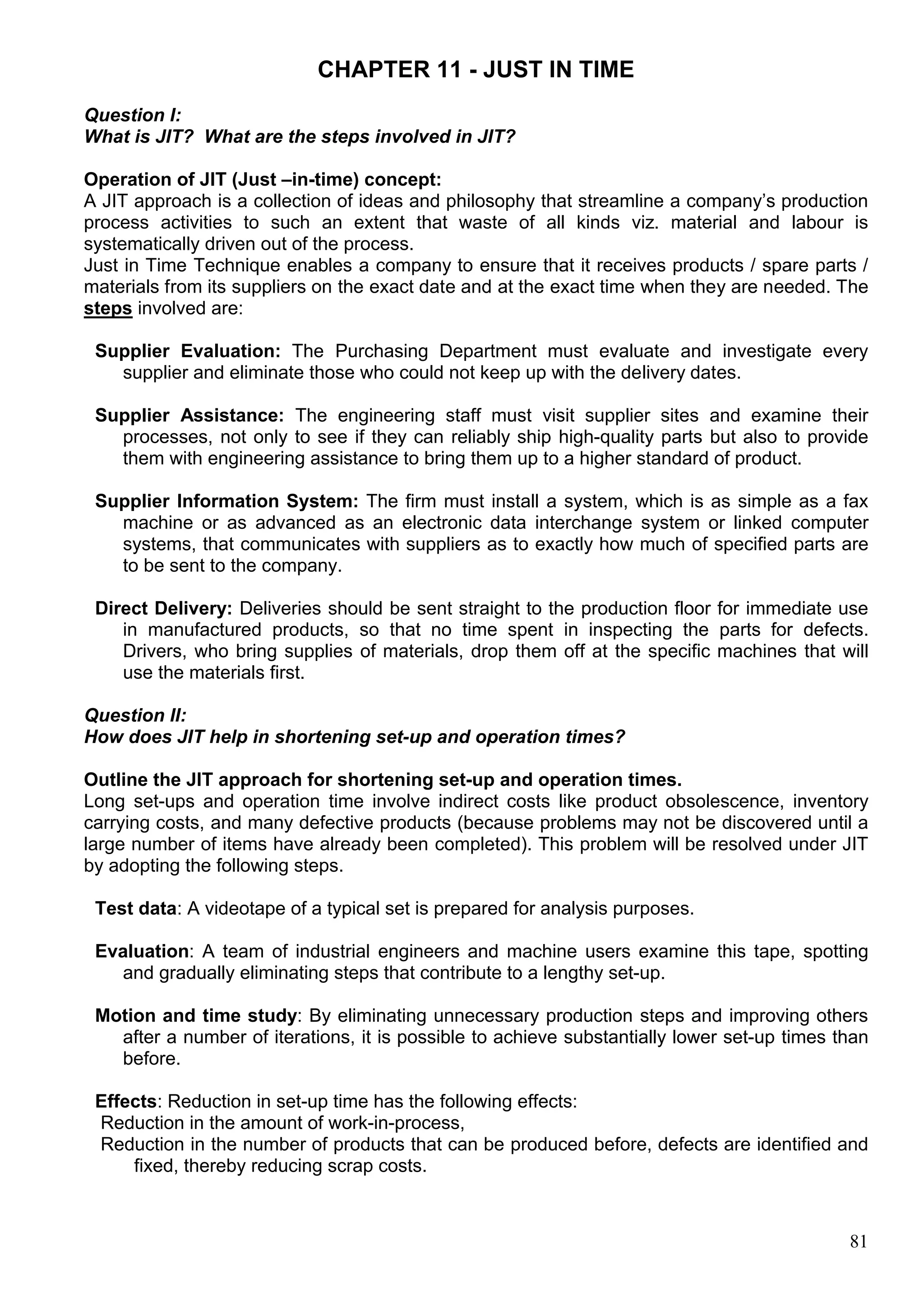 81
CHAPTER 11 - JUST IN TIME
Question I:
What is JIT? What are the steps involved in JIT?
Operation of JIT (Just –in-time) concept:
A JIT approach is a collection of ideas and philosophy that streamline a company’s production
process activities to such an extent that waste of all kinds viz. material and labour is
systematically driven out of the process.
Just in Time Technique enables a company to ensure that it receives products / spare parts /
materials from its suppliers on the exact date and at the exact time when they are needed. The
steps involved are:
Supplier Evaluation: The Purchasing Department must evaluate and investigate every
supplier and eliminate those who could not keep up with the delivery dates.
Supplier Assistance: The engineering staff must visit supplier sites and examine their
processes, not only to see if they can reliably ship high-quality parts but also to provide
them with engineering assistance to bring them up to a higher standard of product.
Supplier Information System: The firm must install a system, which is as simple as a fax
machine or as advanced as an electronic data interchange system or linked computer
systems, that communicates with suppliers as to exactly how much of specified parts are
to be sent to the company.
Direct Delivery: Deliveries should be sent straight to the production floor for immediate use
in manufactured products, so that no time spent in inspecting the parts for defects.
Drivers, who bring supplies of materials, drop them off at the specific machines that will
use the materials first.
Question II:
How does JIT help in shortening set-up and operation times?
Outline the JIT approach for shortening set-up and operation times.
Long set-ups and operation time involve indirect costs like product obsolescence, inventory
carrying costs, and many defective products (because problems may not be discovered until a
large number of items have already been completed). This problem will be resolved under JIT
by adopting the following steps.
Test data: A videotape of a typical set is prepared for analysis purposes.
Evaluation: A team of industrial engineers and machine users examine this tape, spotting
and gradually eliminating steps that contribute to a lengthy set-up.
Motion and time study: By eliminating unnecessary production steps and improving others
after a number of iterations, it is possible to achieve substantially lower set-up times than
before.
Effects: Reduction in set-up time has the following effects:
Reduction in the amount of work-in-process,
Reduction in the number of products that can be produced before, defects are identified and
fixed, thereby reducing scrap costs.
 