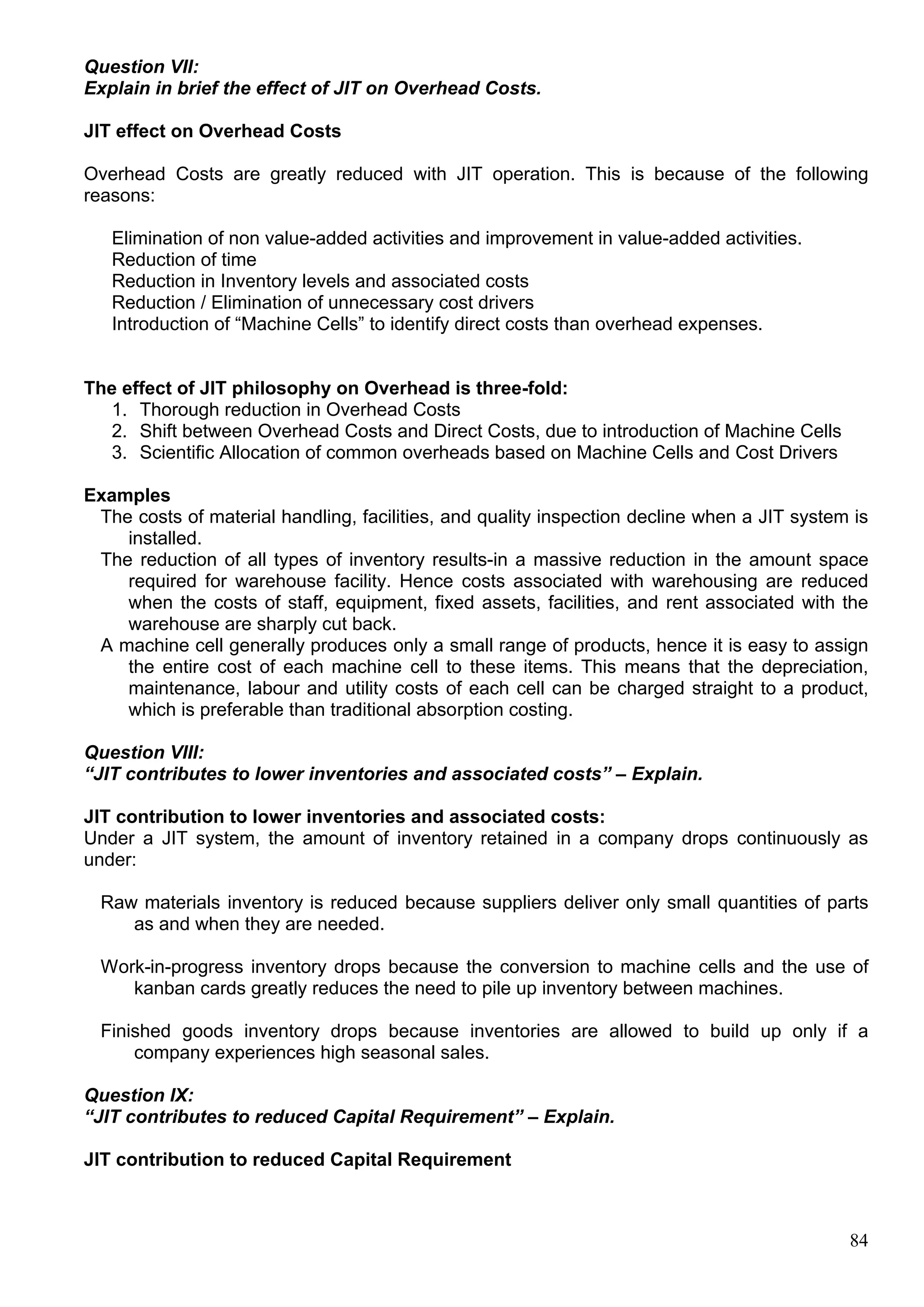 84
Question VII:
Explain in brief the effect of JIT on Overhead Costs.
JIT effect on Overhead Costs
Overhead Costs are greatly reduced with JIT operation. This is because of the following
reasons:
Elimination of non value-added activities and improvement in value-added activities.
Reduction of time
Reduction in Inventory levels and associated costs
Reduction / Elimination of unnecessary cost drivers
Introduction of “Machine Cells” to identify direct costs than overhead expenses.
The effect of JIT philosophy on Overhead is three-fold:
1. Thorough reduction in Overhead Costs
2. Shift between Overhead Costs and Direct Costs, due to introduction of Machine Cells
3. Scientific Allocation of common overheads based on Machine Cells and Cost Drivers
Examples
The costs of material handling, facilities, and quality inspection decline when a JIT system is
installed.
The reduction of all types of inventory results-in a massive reduction in the amount space
required for warehouse facility. Hence costs associated with warehousing are reduced
when the costs of staff, equipment, fixed assets, facilities, and rent associated with the
warehouse are sharply cut back.
A machine cell generally produces only a small range of products, hence it is easy to assign
the entire cost of each machine cell to these items. This means that the depreciation,
maintenance, labour and utility costs of each cell can be charged straight to a product,
which is preferable than traditional absorption costing.
Question VIII:
“JIT contributes to lower inventories and associated costs” – Explain.
JIT contribution to lower inventories and associated costs:
Under a JIT system, the amount of inventory retained in a company drops continuously as
under:
Raw materials inventory is reduced because suppliers deliver only small quantities of parts
as and when they are needed.
Work-in-progress inventory drops because the conversion to machine cells and the use of
kanban cards greatly reduces the need to pile up inventory between machines.
Finished goods inventory drops because inventories are allowed to build up only if a
company experiences high seasonal sales.
Question IX:
“JIT contributes to reduced Capital Requirement” – Explain.
JIT contribution to reduced Capital Requirement
 