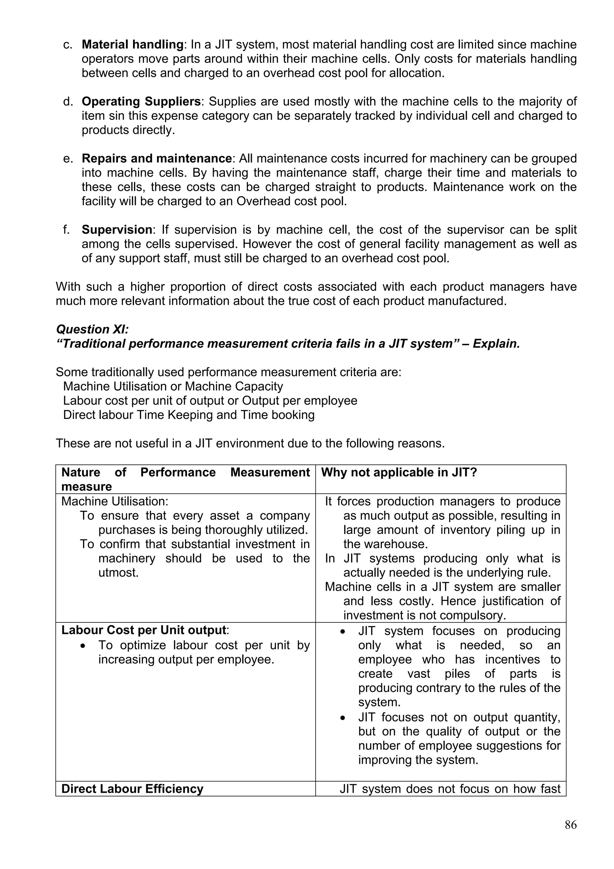 86
c. Material handling: In a JIT system, most material handling cost are limited since machine
operators move parts around within their machine cells. Only costs for materials handling
between cells and charged to an overhead cost pool for allocation.
d. Operating Suppliers: Supplies are used mostly with the machine cells to the majority of
item sin this expense category can be separately tracked by individual cell and charged to
products directly.
e. Repairs and maintenance: All maintenance costs incurred for machinery can be grouped
into machine cells. By having the maintenance staff, charge their time and materials to
these cells, these costs can be charged straight to products. Maintenance work on the
facility will be charged to an Overhead cost pool.
f. Supervision: If supervision is by machine cell, the cost of the supervisor can be split
among the cells supervised. However the cost of general facility management as well as
of any support staff, must still be charged to an overhead cost pool.
With such a higher proportion of direct costs associated with each product managers have
much more relevant information about the true cost of each product manufactured.
Question XI:
“Traditional performance measurement criteria fails in a JIT system” – Explain.
Some traditionally used performance measurement criteria are:
Machine Utilisation or Machine Capacity
Labour cost per unit of output or Output per employee
Direct labour Time Keeping and Time booking
These are not useful in a JIT environment due to the following reasons.
Nature of Performance Measurement
measure
Why not applicable in JIT?
Machine Utilisation:
To ensure that every asset a company
purchases is being thoroughly utilized.
To confirm that substantial investment in
machinery should be used to the
utmost.
It forces production managers to produce
as much output as possible, resulting in
large amount of inventory piling up in
the warehouse.
In JIT systems producing only what is
actually needed is the underlying rule.
Machine cells in a JIT system are smaller
and less costly. Hence justification of
investment is not compulsory.
Labour Cost per Unit output:
 To optimize labour cost per unit by
increasing output per employee.
 JIT system focuses on producing
only what is needed, so an
employee who has incentives to
create vast piles of parts is
producing contrary to the rules of the
system.
 JIT focuses not on output quantity,
but on the quality of output or the
number of employee suggestions for
improving the system.
Direct Labour Efficiency JIT system does not focus on how fast
 