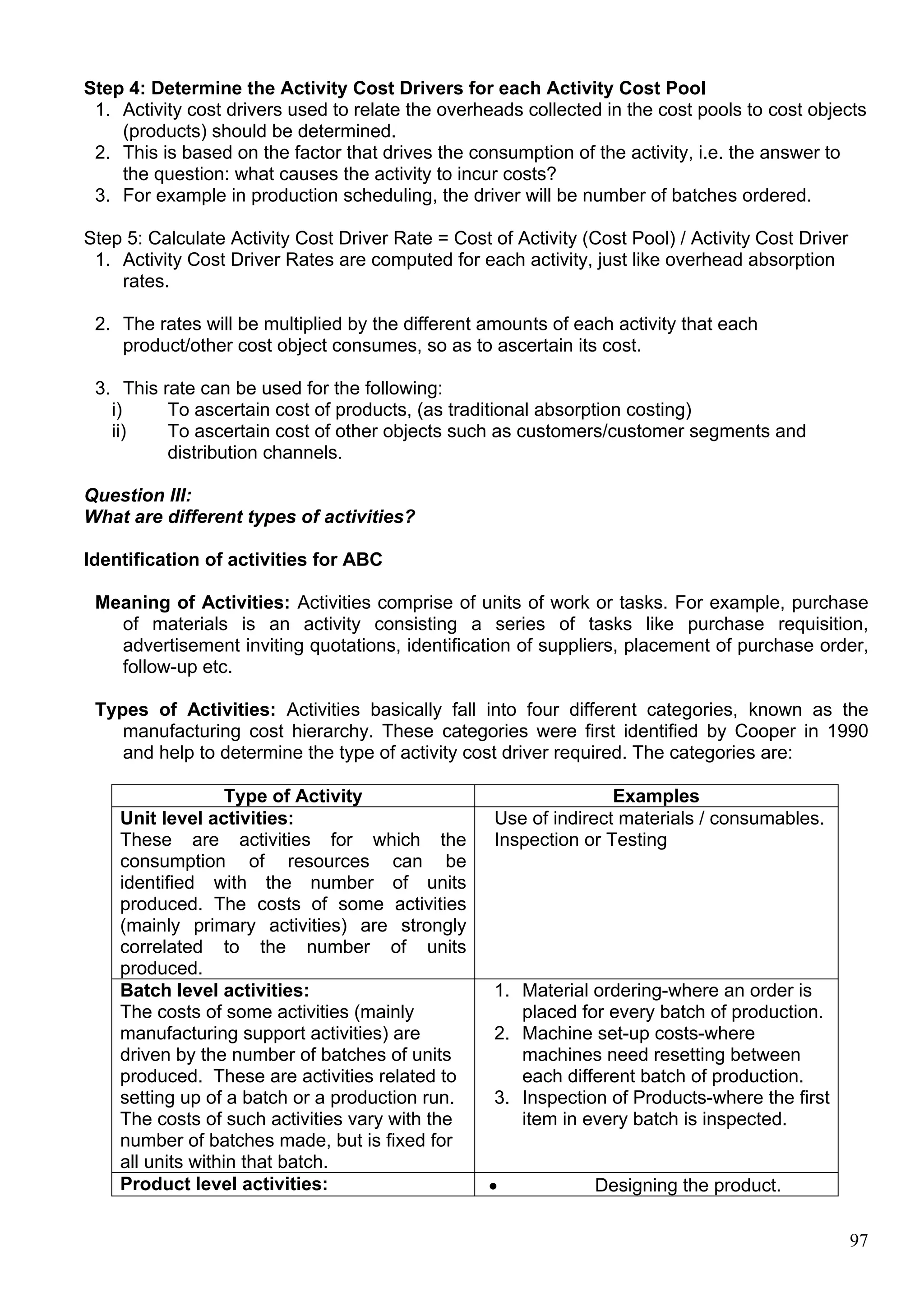 97
Step 4: Determine the Activity Cost Drivers for each Activity Cost Pool
1. Activity cost drivers used to relate the overheads collected in the cost pools to cost objects
(products) should be determined.
2. This is based on the factor that drives the consumption of the activity, i.e. the answer to
the question: what causes the activity to incur costs?
3. For example in production scheduling, the driver will be number of batches ordered.
Step 5: Calculate Activity Cost Driver Rate = Cost of Activity (Cost Pool) / Activity Cost Driver
1. Activity Cost Driver Rates are computed for each activity, just like overhead absorption
rates.
2. The rates will be multiplied by the different amounts of each activity that each
product/other cost object consumes, so as to ascertain its cost.
3. This rate can be used for the following:
i) To ascertain cost of products, (as traditional absorption costing)
ii) To ascertain cost of other objects such as customers/customer segments and
distribution channels.
Question III:
What are different types of activities?
Identification of activities for ABC
Meaning of Activities: Activities comprise of units of work or tasks. For example, purchase
of materials is an activity consisting a series of tasks like purchase requisition,
advertisement inviting quotations, identification of suppliers, placement of purchase order,
follow-up etc.
Types of Activities: Activities basically fall into four different categories, known as the
manufacturing cost hierarchy. These categories were first identified by Cooper in 1990
and help to determine the type of activity cost driver required. The categories are:
Type of Activity Examples
Unit level activities:
These are activities for which the
consumption of resources can be
identified with the number of units
produced. The costs of some activities
(mainly primary activities) are strongly
correlated to the number of units
produced.
Use of indirect materials / consumables.
Inspection or Testing
Batch level activities:
The costs of some activities (mainly
manufacturing support activities) are
driven by the number of batches of units
produced. These are activities related to
setting up of a batch or a production run.
The costs of such activities vary with the
number of batches made, but is fixed for
all units within that batch.
1. Material ordering-where an order is
placed for every batch of production.
2. Machine set-up costs-where
machines need resetting between
each different batch of production.
3. Inspection of Products-where the first
item in every batch is inspected.
Product level activities:  Designing the product.
 