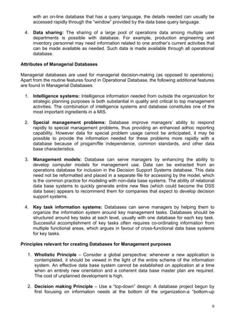 9
with an on-line database that has a query language, the details needed can usually be
accessed rapidly through the “window” provided by the data base query language.
4. Data sharing: The sharing of a large pool of operations data among multiple user
departments is possible with database. For example, production engineering and
inventory personnel may need information related to one another’s current activities that
can be made available as needed. Such data is made available through all operational
database.
Attributes of Managerial Databases
Managerial databases are used for managerial decision-making (as opposed to operations).
Apart from the routine features found in Operational Database, the following additional features
are found in Managerial Databases:
1. Intelligence systems: Intelligence information needed from outside the organization for
strategic planning purposes is both substantial in quality and critical to top management
activities. The combination of intelligence systems and database constitutes one of the
most important ingredients in a MIS.
2. Special management problems: Database improve managers’ ability to respond
rapidly to special management problems, thus providing an enhanced adhoc reporting
capability. However data for special problem usage cannot be anticipated, it may be
possible to provide the information needed for these problems more rapidly with a
database because of progam/file independence, common standards, and other data
base characteristics.
3. Management models: Database can serve managers by enhancing the ability to
develop computer models for management use. Data can be extracted from an
operations database for inclusion in the Decision Support Systems database. This data
need not be reformatted and placed in a separate file for accessing by the model, which
is the common practice for modeling with non-data base systems. The ability of relational
data base systems to quickly generate entire new files (which could become the DSS
data base) appears to recommend them for companies that expect to develop decision
support systems.
4. Key task information systems: Databases can serve managers by helping them to
organize the information system around key management tasks. Databases should be
structured around key tasks at each level, usually with one database for each key task.
Successful accomplishment of key tasks often requires co-ordinating information from
multiple functional areas, which argues in favour of cross-functional data base systems
for key tasks.
Principles relevant for creating Databases for Management purposes
1. Wholistic Principle – Consider a global perspective: whenever a new application is
contemplated, it should be viewed in the light of the entire scheme of the information
system. An effective data base system cannot be established on application at a time
when an entirely new orientation and a coherent data base master plan are required.
The cost of unplanned development is high.
2. Decision making Principle – Use a “top-down” design: A database project begun by
first focusing on information needs at the bottom of the organization-a “bottom-up
 